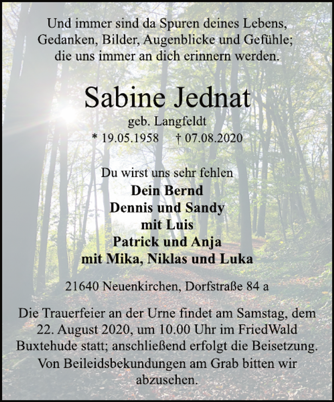 <p>Und immer sind da Spuren deines Lebens,<br />Gedanken, Bilder, Augenblicke und Gefühle;<br />die uns immer an dich erinnern werden.</p>
<p>Sabine Jednat<br />geb. Langfeldt<br />* 19.05.1958 † 07.08.2020</p>
<p>Du wirst uns sehr fehlen</p>
<p>Dein Bernd<br />Dennis und Sandy<br />mit Luis<br />Patrick und Anja<br />mit Mika, Niklas und Luka</p>
<p>21640 Neuenkirchen, Dorfstraße 84 a</p>
<p>Die Trauerfeier an der Urne findet am Samstag, dem<br />22. August 2020, um 10.00 Uhr im FriedWald<br />Buxtehude statt; anschließend erfolgt die Beisetzung.<br />Und immer sind da Spuren deines Lebens,<br />Gedanken, Bilder, Augenblicke und Gefühle;<br />die uns immer an dich erinnern werden.</p>
<p>Von Beileidsbekundungen am Grab bitten wir<br />abzusehen.</p>