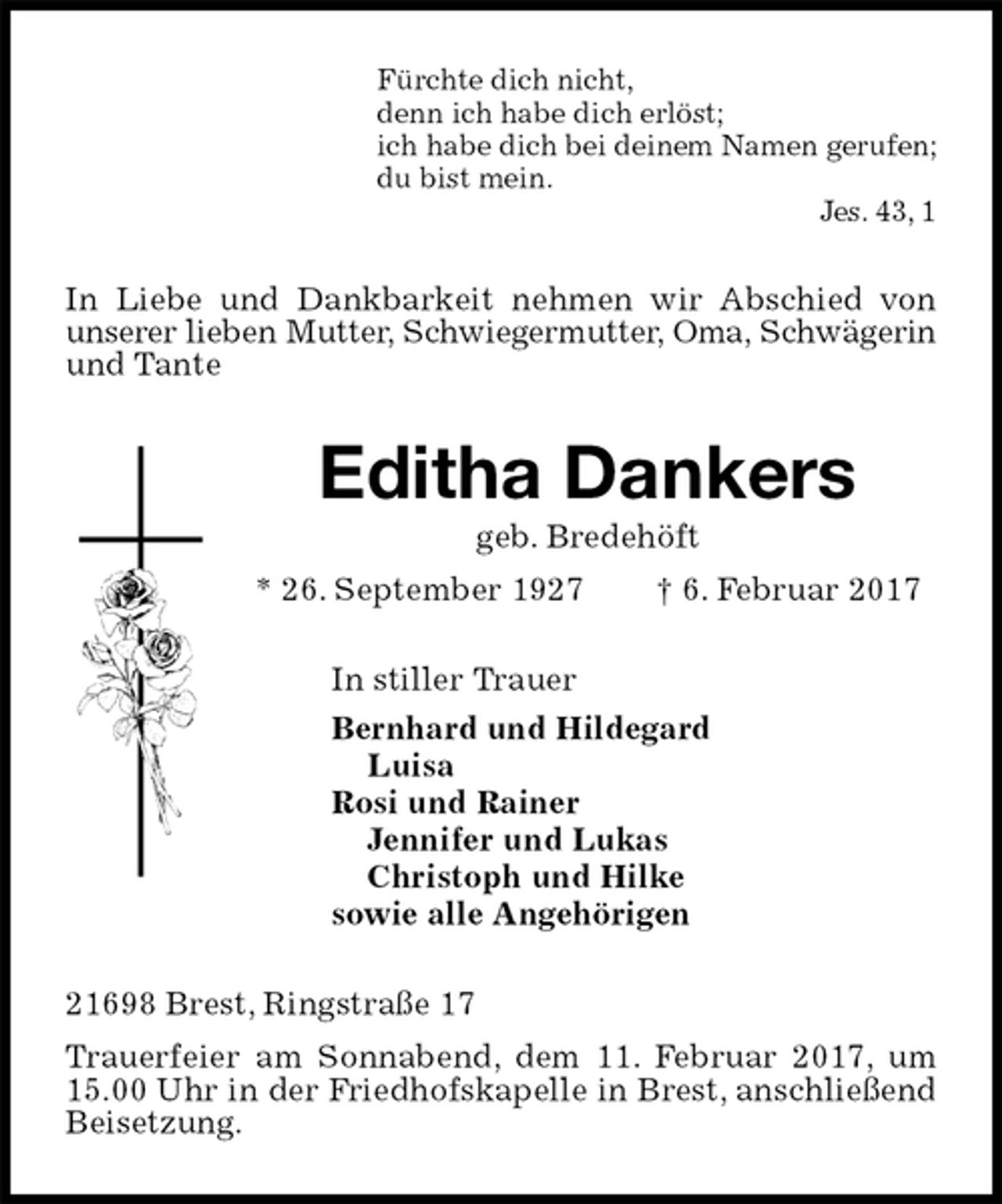 <p>Fürchte dich nicht,<br />denn ich habe dich erlöst;<br />ich habe dich bei deinem Namen gerufen;<br />du bist mein.<br />Jes. 43, 1<br />In Liebe und Dankbarkeit nehmen wir Abschied von unserer lieben Mutter, Schwiegermutter, Oma, Schwägerin und Tante<br />Editha Dankers<br />geb. Bredehöft<br />* 26. September 1927 † 6. Februar 2017<br />In stiller Trauer<br />Bernhard und Hildegard<br />Luisa<br />Rosi und Rainer<br />Jennifer und Lukas<br />Christoph und Hilke<br />sowie alle Angehörigen<br />21698 Brest, Ringstraße 17<br />Trauerfeier am Sonnabend, dem 11. Februar 2017, um 15.00 Uhr in der Friedhofskapelle in Brest, anschließend Beisetzung.</p>