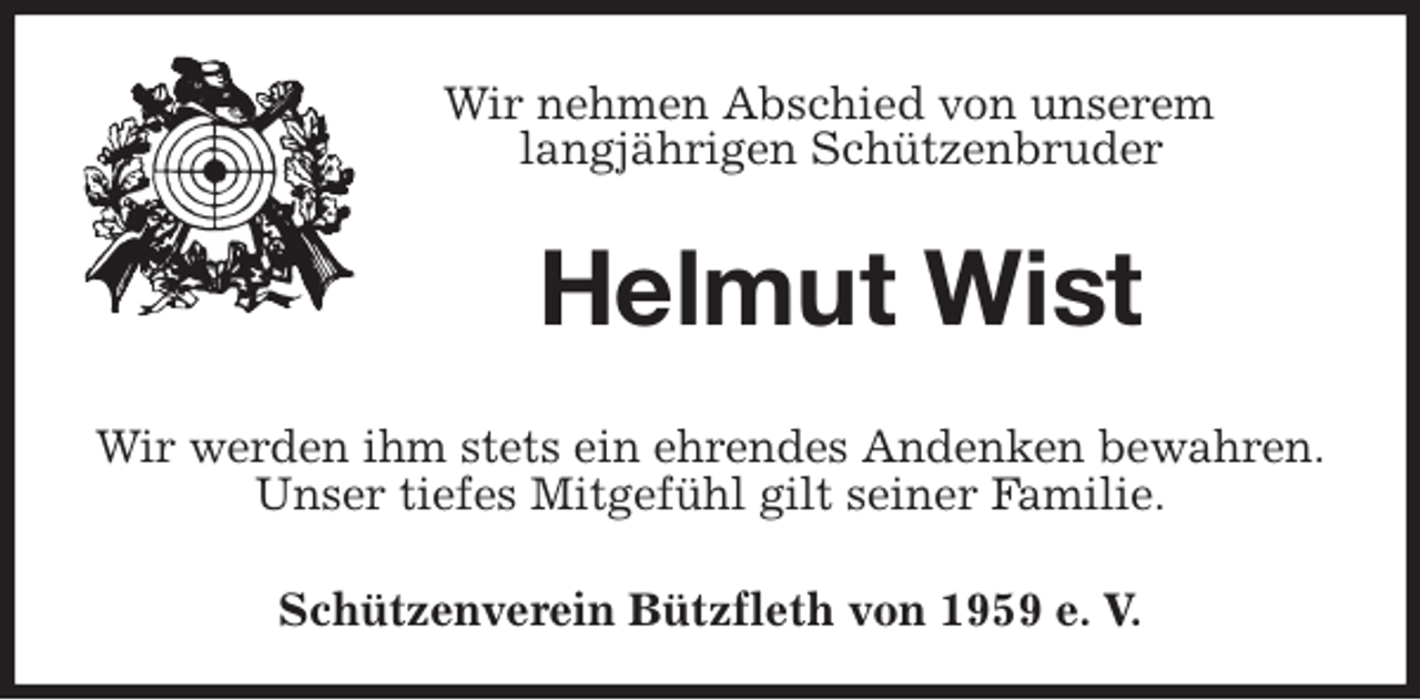 <p>Schützenverein Bützfleth von 1959 e. V.<br />Helmut Wist<br />Wir werden ihm stets ein ehrendes Andenken bewahren.<br />Unser tiefes Mitgefühl gilt seiner Familie.<br />Wir nehmen Abschied von unserem<br />langjährigen Schützenbruder</p>