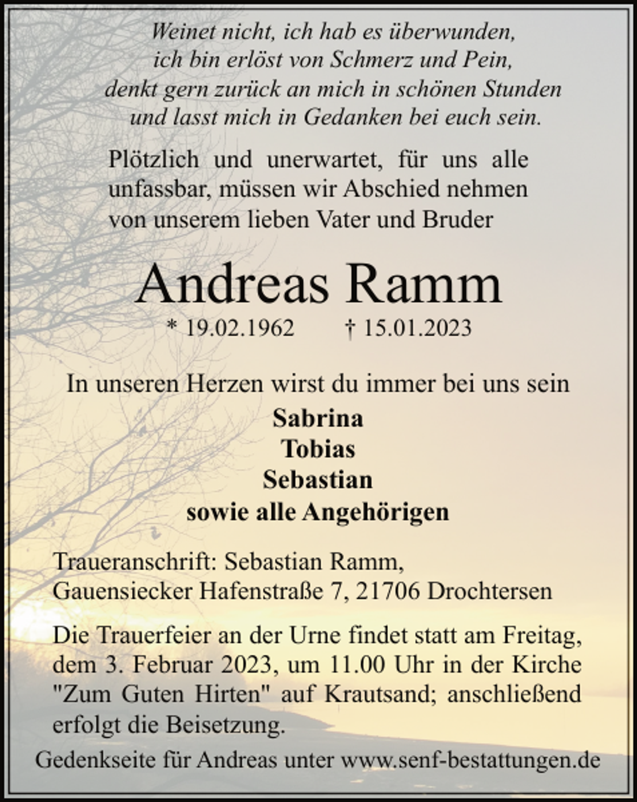 <p>Weinet nicht, ich hab es überwunden,<br />ich bin erlöst von Schmerz und Pein,<br />denkt gern zurück an mich in schönen Stunden<br />und lasst mich in Gedanken bei euch sein.<br />Plötzlich und unerwartet, für uns alle<br />unfassbar, müssen wir Abschied nehmen<br />von unserem lieben Vater und Bruder<br />Andreas Ramm<br />* 19.02.1962 † 15.01.2023<br />In unseren Herzen wirst du immer bei uns sein<br />Sabrina<br />Tobias<br />Sebastian<br />sowie alle Angehörigen<br />Traueranschrift: Sebastian Ramm,<br />Gauensiecker Hafenstraße 7, 21706 Drochtersen<br />Die Trauerfeier an der Urne findet statt am Freitag,<br />dem 3. Februar 2023, um 11.00 Uhr in der Kirche<br />"Zum Guten Hirten" auf Krautsand; anschließend<br />erfolgt die Beisetzung.<br />Gedenkseite für Andreas unter www.senf-bestattungen.de</p>