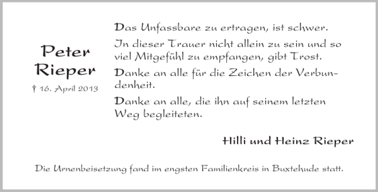 <p>Peter<br />Rieper<br />† 16. April 2013</p><p>Das Unfassbare zu ertragen, ist schwer.<br />In dieser Trauer nicht allein zu sein und so<br />viel Mitgefühl zu empfangen, gibt Trost.<br />Danke an alle für die Zeichen der Verbundenheit.<br />Danke an alle, die ihn auf seinem letzten<br />Weg begleiteten.<br />Hilli und Heinz Rieper</p><p>Die Urnenbeisetzung fand im engsten Familienkreis in Buxtehude statt.</p>