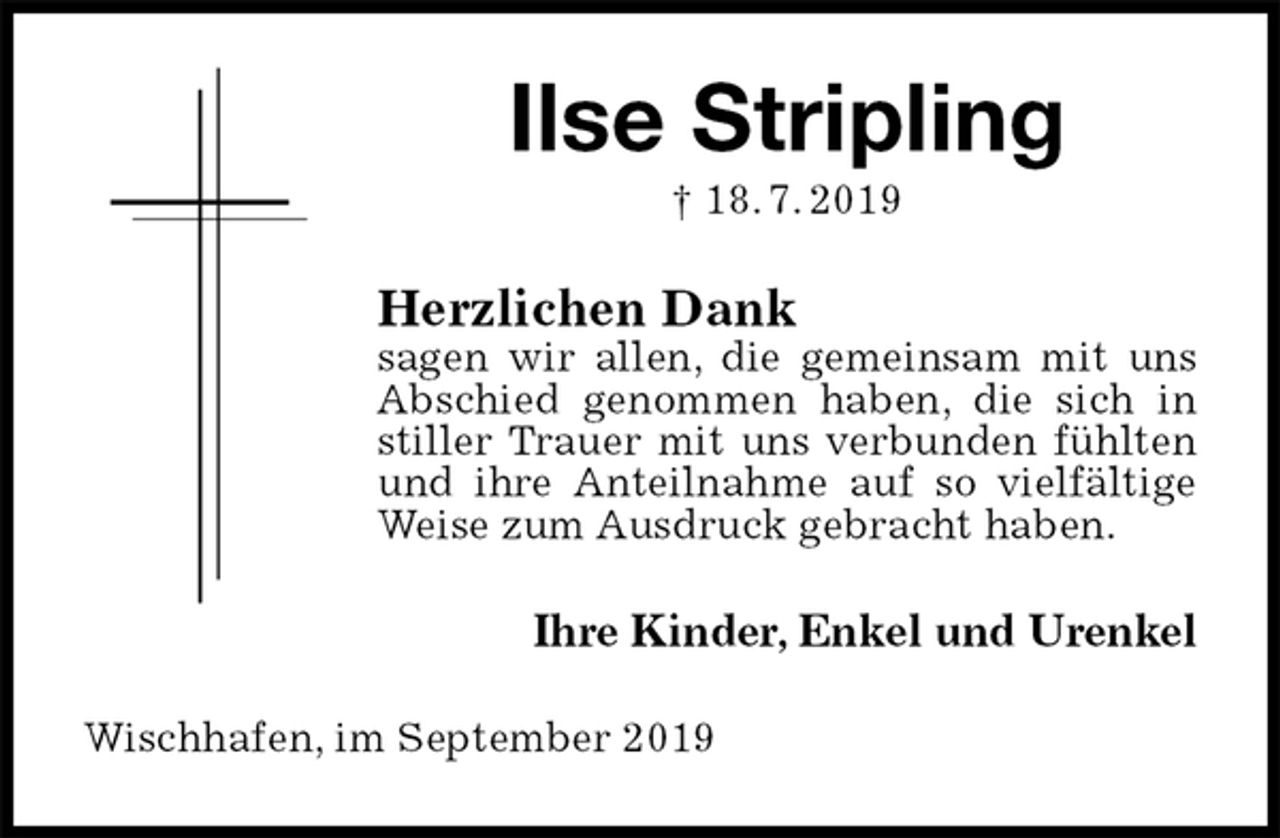 <p>Ilse Stripling<br />† 18. 7. 2019<br />Herzlichen Dank<br />sagen wir allen, die gemeinsam mit uns Abschied genommen haben, die sich in stiller Trauer mit uns verbunden fühlten und ihre Anteilnahme auf so vielfältige Weise zum Ausdruck gebracht haben.<br />Ihre Kinder, Enkel und Urenkel<br />Wischhafen, im September 2019</p>