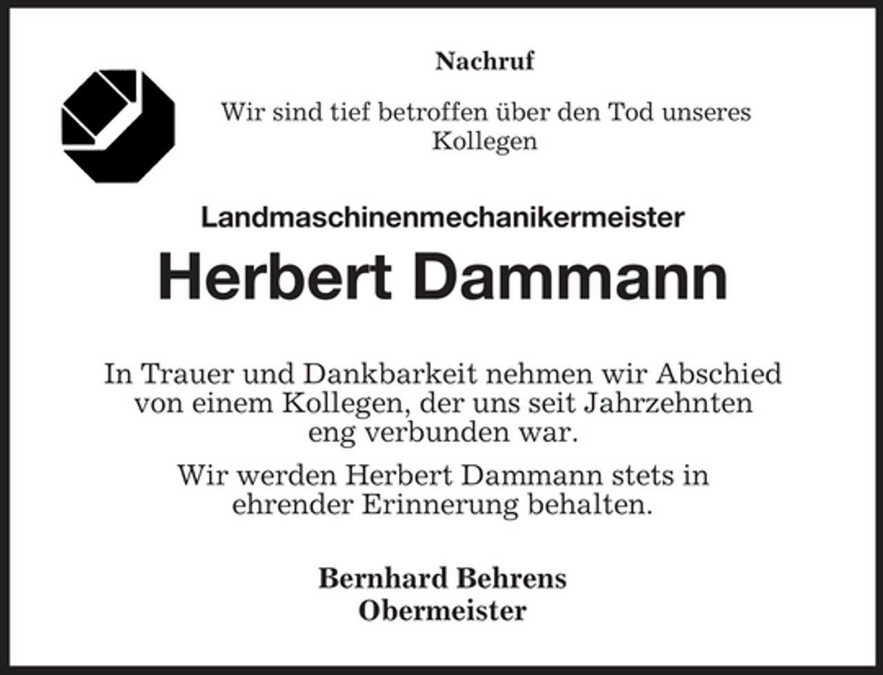 <p>Nachruf<br />Wir sind tief betroffen über den Tod unseres<br />Kollegen<br />Landmaschinenmechanikermeister<br />Herbert Dammann<br />In Trauer und Dankbarkeit nehmen wir Abschied<br />von einem Kollegen, der uns seit Jahrzehnten<br />eng verbunden war.<br />Wir werden Herbert Dammann stets in<br />ehrender Erinnerung behalten.<br />Bernhard Behrens<br />Obermeister</p>