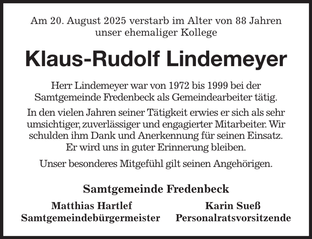 <p>Am 20. August 2025 verstarb im Alter von 88 Jahren<br />unser ehemaliger Kollege<br />Klaus-Rudolf Lindemeyer<br />Herr Lindemeyer war von 1972 bis 1999 bei der<br />Samtgemeinde Fredenbeck als Gemeindearbeiter tätig.<br />In den vielen Jahren seiner Tätigkeit erwies er sich als sehr umsichtiger, zuverlässiger und engagierter Mitarbeiter. Wir schulden ihm Dank und Anerkennung für seinen Einsatz.<br />Er wird uns in guter Erinnerung bleiben.<br />Unser besonderes Mitgefühl gilt seinen Angehörigen.<br />Samtgemeinde Fredenbeck<br />Matthias Hartlef Karin Sueß<br />Samtgemeindebürgermeister Personalratsvorsitzende</p>