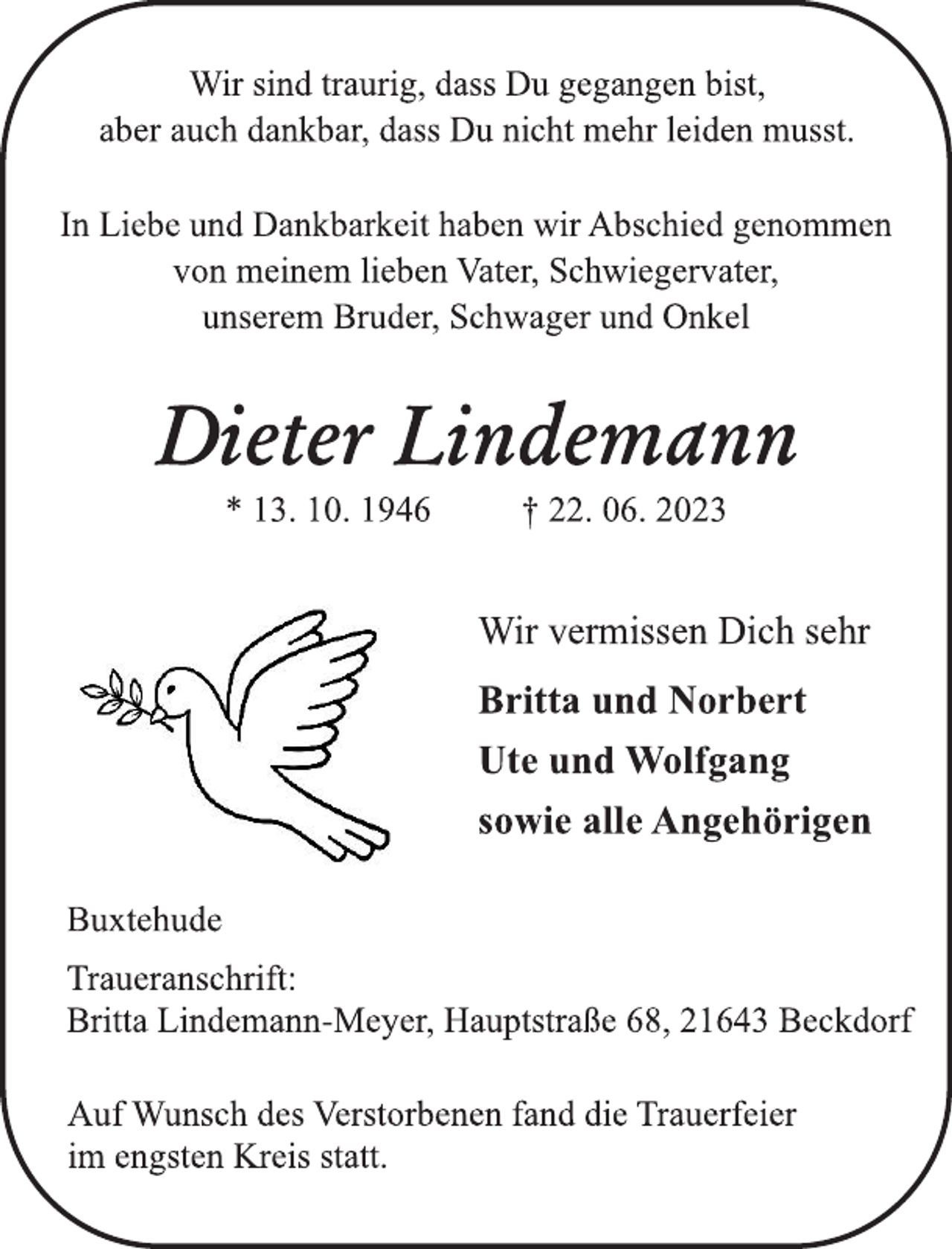 <p>Wir sind traurig, dass Du gegangen bist,<br />aber auch dankbar, dass Du nicht mehr leiden musst.<br />In Liebe und Dankbarkeit haben wir Abschied genommen<br />von meinem lieben Vater, Schwiegervater,<br />unserem Bruder, Schwager und Onkel<br />Dieter Lindemann<br />* 13. 10. 1946 † 22. 06. 2023<br />Wir vermissen Dich sehr<br />Britta und Norbert<br />Ute und Wolfgang<br />sowie alle Angehörigen<br />Buxtehude<br />Traueranschrift:<br />Britta Lindemann-Meyer, Hauptstraße 68, 21643 Beckdorf<br />Auf Wunsch des Verstorbenen fand die Trauerfeier<br />im engsten Kreis statt.</p>