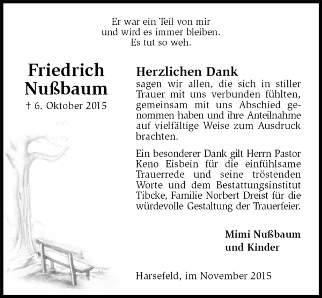<p>Er war ein Teil von mir<br />und wird es immer bleiben.<br />Es tut so weh.<br />Herzlichen Dank<br />sagen wir allen, die sich in stiller Trauer mit uns verbunden fühlten, gemeinsam mit uns Abschied genommen haben und ihre Anteilnahme<br />auf vielfältige Weise zum Ausdruck brachten.<br />Ein besonderer Dank gilt Herrn Pastor<br />Keno Eisbein für die einfühlsame Trauerrede und seine tröstenden Worte und dem Bestattungsinstitut Tibcke, Familie Norbert Dreist für die<br />würdevolle Gestaltung der Trauerfeier.<br />Mimi Nußbaum<br />und Kinder<br />Harsefeld, im November 2015<br />Friedrich<br />Nußbaum<br />† 6. Oktober 2015</p>