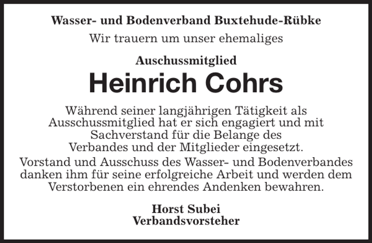 <p>Wasser- und Bodenverband Buxtehude-Rübke<br />Wir trauern um unser ehemaliges<br />Auschussmitglied<br />Heinrich Cohrs<br />Während seiner langjährigen Tätigkeit als<br />Ausschussmitglied hat er sich engagiert und mit<br />Sachverstand für die Belange des<br />Verbandes und der Mitglieder eingesetzt.<br />Vorstand und Ausschuss des Wasser- und Bodenverbandes<br />danken ihm für seine erfolgreiche Arbeit und werden dem Verstorbenen ein ehrendes Andenken bewahren.<br />Horst Subei<br />Verbandsvorsteher</p>