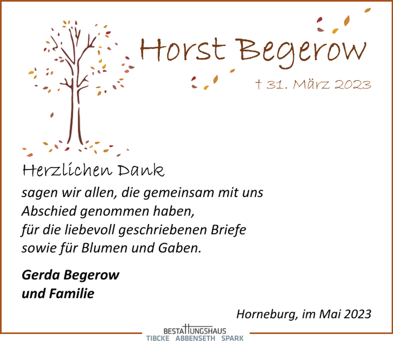 <p>Horst Begerow<br />† 31. März 2023<br />Herzlichen Dank<br />sagen wir allen, die gemeinsam mit uns<br />Abschied genommen haben,<br />für die liebevoll geschriebenen Briefe<br />sowie für Blumen und Gaben.<br />Gerda Begerow<br />und Familie<br />Horneburg, im Mai 2023</p>