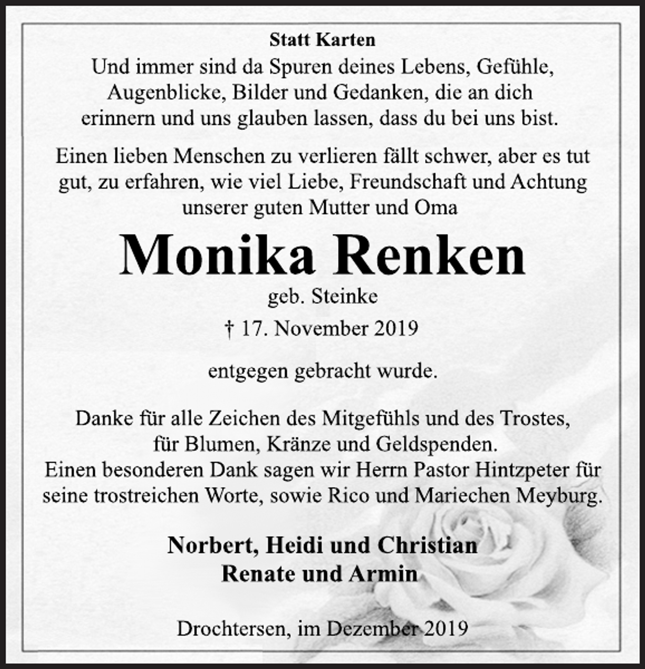 <p>Statt Karten<br />Und immer sind da Spuren deines Lebens, Gefühle,<br />Augenblicke, Bilder und Gedanken, die an dich<br />erinnern und uns glauben lassen, dass du bei uns bist.<br />Einen lieben Menschen zu verlieren fällt schwer, aber es tut<br />gut, zu erfahren, wie viel Liebe, Freundschaft und Achtung<br />unserer guten Mutter und Oma<br />Monika Renken<br />geb. Steinke<br />+17. November 2019<br />entgegen gebracht wurde.<br />Danke für alle Zeichen des Mitgefühls und des Trostes,<br />für Blumen, Kränze und Geldspenden.<br />Einen besonderen Dank sagen wir Herrn Pastor Hintzpeter für<br />seine trostreichen Worte, sowie Rico und Mariechen Meyburg.<br />Norbert, Heidi und Christian<br />Renate und Armin<br />Drochtersen, im Dezember 2019</p>
