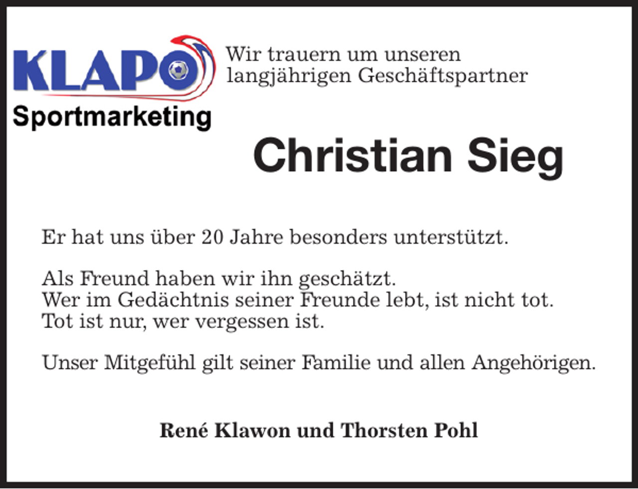 <p>Wir trauern um unseren<br />langjährigen Geschäftspartner<br />Christian Sieg<br />Er hat uns über 20 Jahre besonders unterstützt.</p>
<p>Als Freund haben wir ihn geschätzt.<br />Wer im Gedächtnis seiner Freunde lebt, ist nicht tot.<br />Tot ist nur, wer vergessen ist.</p>
<p>Unser Mitgefühl gilt seiner Familie und allen Angehörigen.<br />René Klawon und Thorsten Pohl</p>