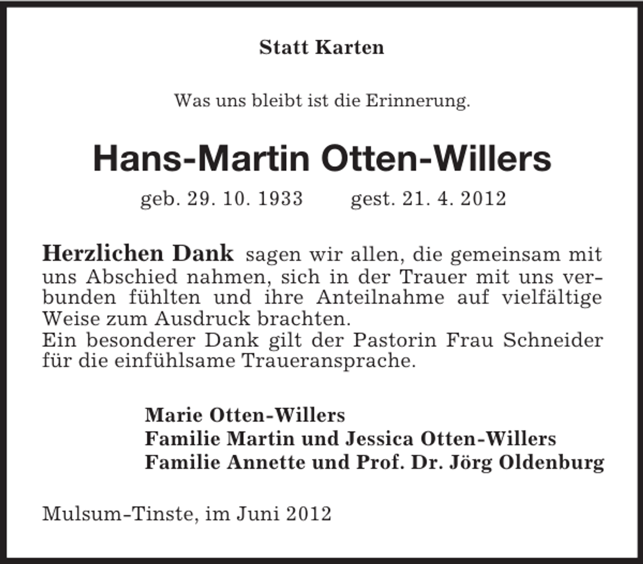 <p>Statt Karten<br />Was uns bleibt ist die Erinnerung.</p><p>Hans-Martin Otten-Willers<br />geb. 29. 10. 1933</p><p>gest. 21. 4. 2012</p><p>Herzlichen Dank sagen wir allen, die gemeinsam mit<br />uns Abschied nahmen, sich in der Trauer mit uns verbunden fühlten und ihre Anteilnahme auf vielfältige<br />Weise zum Ausdruck brachten.<br />Ein besonderer Dank gilt der Pastorin Frau Schneider<br />für die einfühlsame Traueransprache.<br />Marie Otten-Willers<br />Familie Martin und Jessica Otten-Willers<br />Familie Annette und Prof. Dr. Jörg Oldenburg<br />Mulsum-Tinste, im Juni 2012</p>