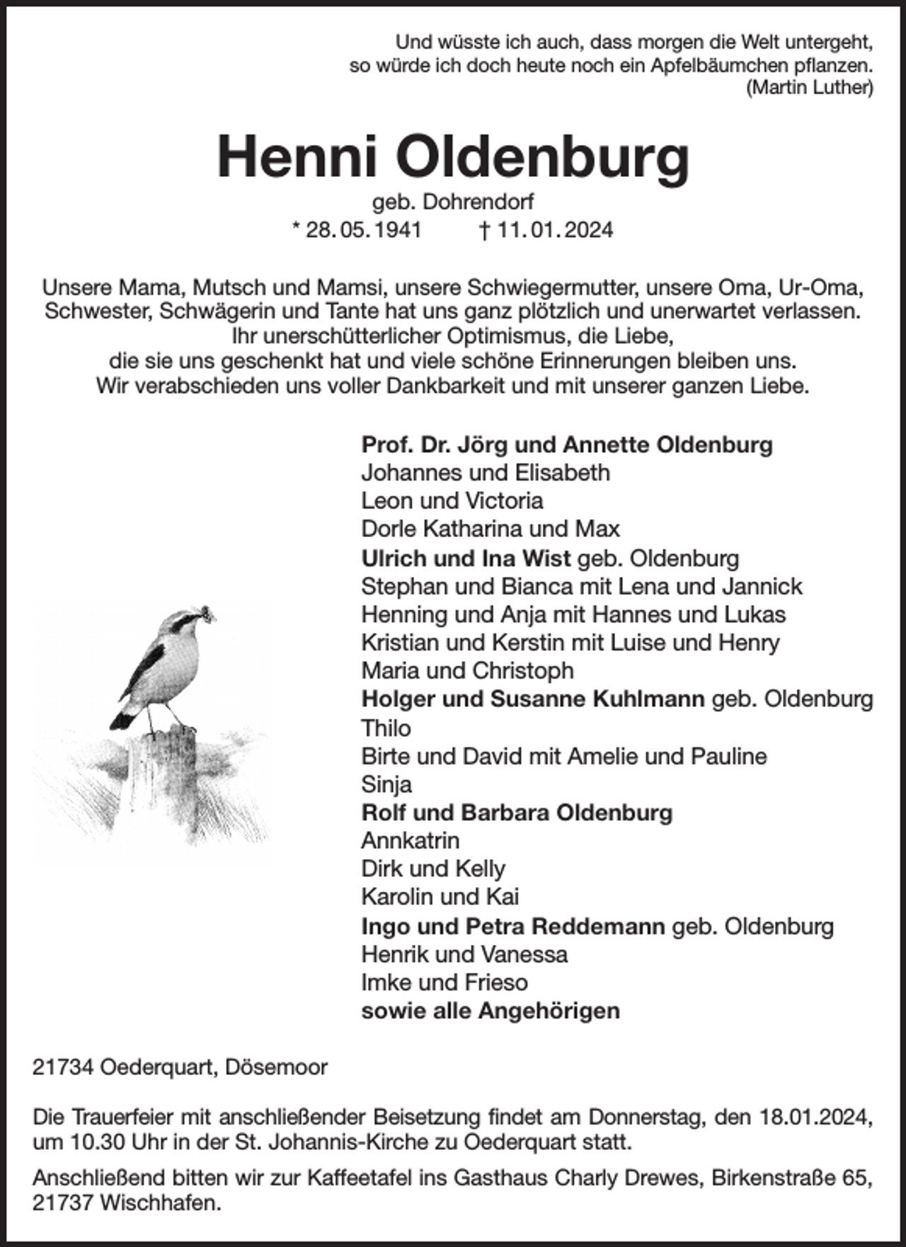 <p>Und wüsste ich auch, dass morgen die Welt untergeht,<br />so würde ich doch heute noch ein Apfelbäumchen pflanzen.<br />(Martin Luther)<br />Henni Oldenburg<br />geb. Dohrendorf<br />* 28. 05. 1941 † 11. 01. 2024<br />Unsere Mama, Mutsch und Mamsi, unsere Schwiegermutter, unsere Oma, Ur-Oma, Schwester, Schwägerin und Tante hat uns ganz plötzlich und unerwartet verlassen.<br />Ihr unerschütterlicher Optimismus, die Liebe,<br />die sie uns geschenkt hat und viele schöne Erinnerungen bleiben uns.<br />Wir verabschieden uns voller Dankbarkeit und mit unserer ganzen Liebe.<br />Prof. Dr. Jörg und Annette Oldenburg<br />Johannes und Elisabeth<br />Leon und Victoria<br />Dorle Katharina und Max<br />Ulrich und Ina Wist geb. Oldenburg<br />Stephan und Bianca mit Lena und Jannick<br />Henning und Anja mit Hannes und Lukas<br />Kristian und Kerstin mit Luise und Henry<br />Maria und Christoph<br />Holger und Susanne Kuhlmann geb. Oldenburg<br />Thilo<br />Birte und David mit Amelie und Pauline<br />Sinja<br />Rolf und Barbara Oldenburg<br />Annkatrin<br />Dirk und Kelly<br />Karolin und Kai<br />Ingo und Petra Reddemann geb. Oldenburg<br />Henrik und Vanessa<br />Imke und Frieso<br />sowie alle Angehörigen<br />21734 Oederquart, Dösemoor</p><p>Die Trauerfeier mit anschließender Beisetzung findet am Donnerstag, den 18.01.2024,<br />um 10.30 Uhr in der St. Johannis-Kirche zu Oederquart statt.<br />Anschließend bitten wir zur Kaffeetafel ins Gasthaus Charly Drewes, Birkenstraße 65,<br />21737 Wischhafen.</p>
