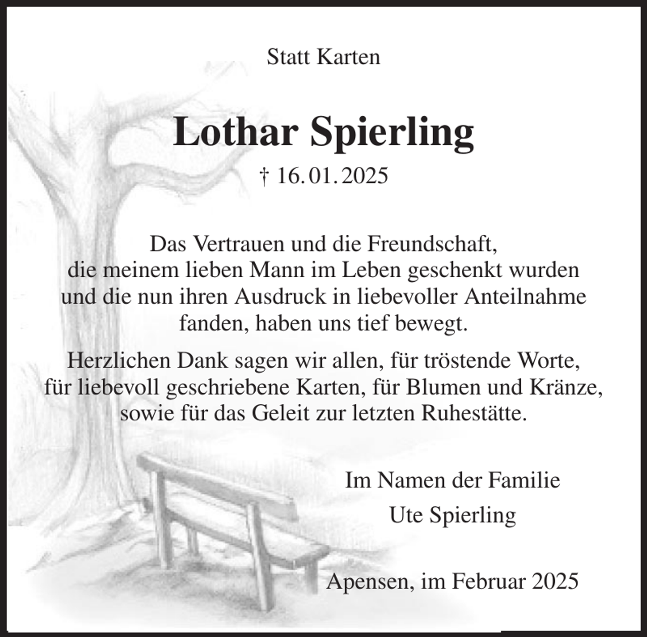 <p>Statt Karten<br />Lothar Spierling<br />† 16. 01. 2025<br />Das Vertrauen und die Freundschaft,<br />die meinem lieben Mann im Leben geschenkt wurden<br />und die nun ihren Ausdruck in liebevoller Anteilnahme fanden, haben uns tief bewegt.<br />Herzlichen Dank sagen wir allen, für tröstende Worte,<br />für liebevoll geschriebene Karten, für Blumen und Kränze, sowie für das Geleit zur letzten Ruhestätte.<br />Im Namen der Familie<br />Ute Spierling<br />Apensen, im Februar 2025</p>