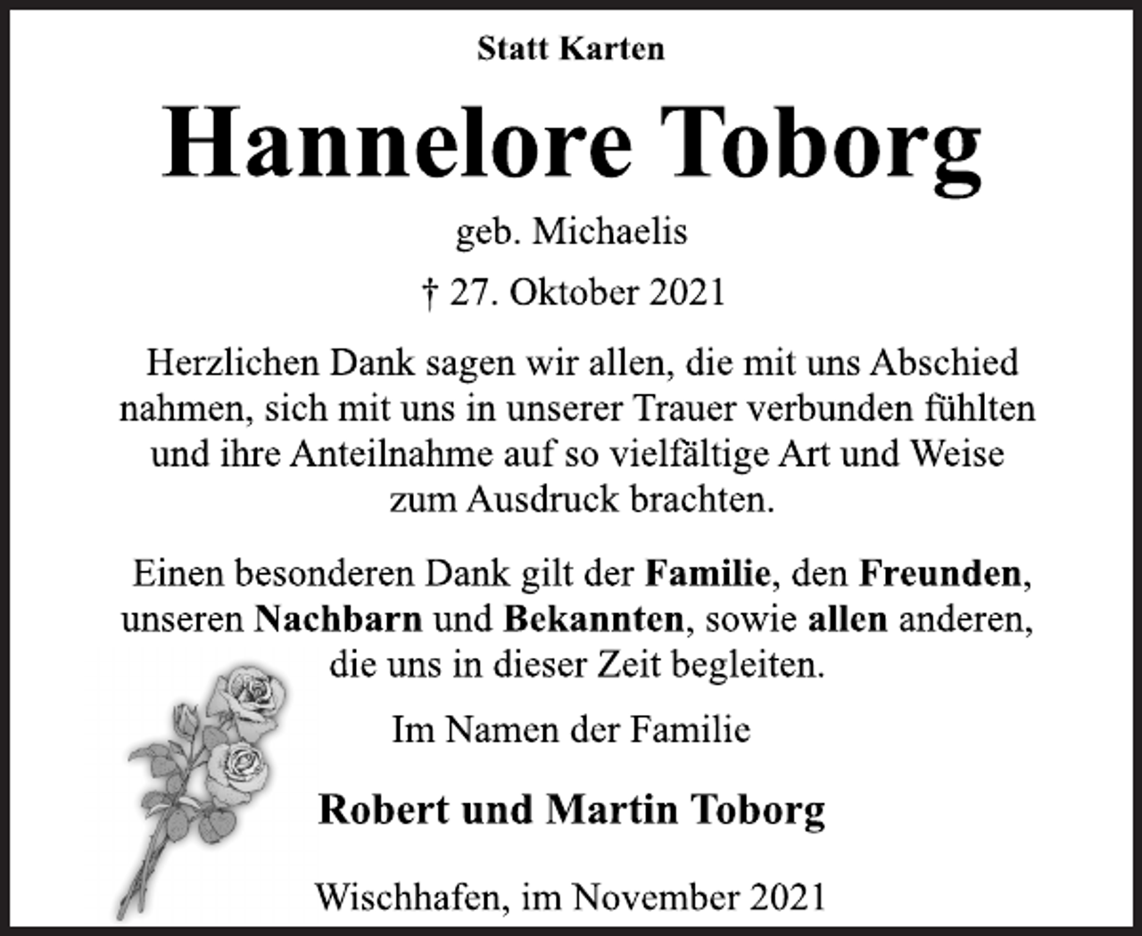 <p>Statt Karten<br />Hannelore Toborg<br />geb. Michaelis<br />† 27. Oktober 2021<br />Herzlichen Dank sagen wir allen, die mit uns Abschied<br />nahmen, sich mit uns in unserer Trauer verbunden fühlten<br />und ihre Anteilnahme auf so vielfältige Art und Weise<br />zum Ausdruck brachten.<br />Einen besonderen Dank gilt der Familie, den Freunden,<br />unseren Nachbarn und Bekannten, sowie allen anderen,<br />die uns in dieser Zeit begleiten.<br />Im Namen der Familie<br />Robert und Martin Toborg<br />Wischhafen, im November 2021</p>