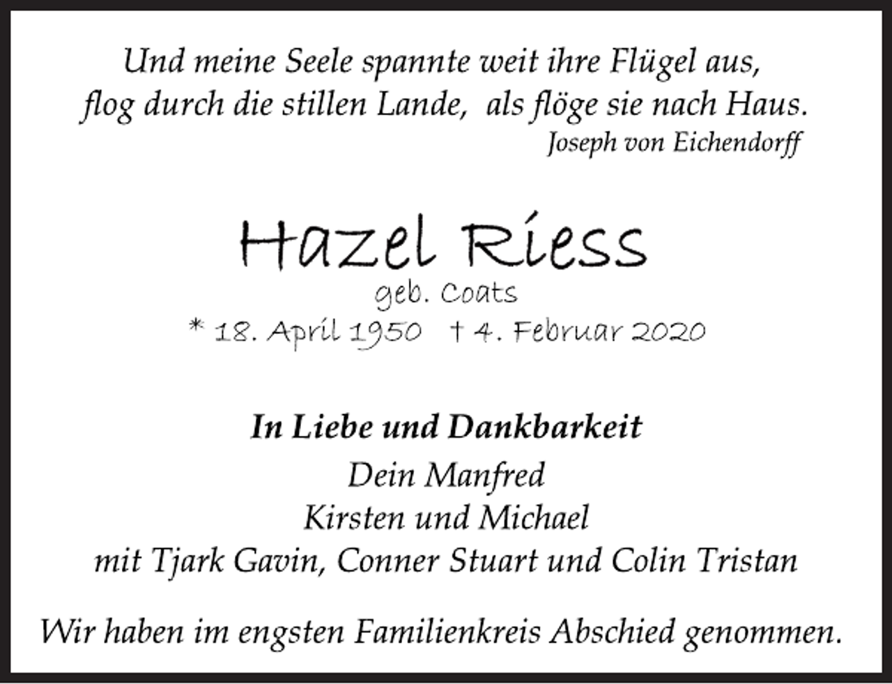 <p>Und meine Seele spannte weit ihre Flügel aus,<br />flog durch die stillen Lande, als flöge sie nach Haus.<br />Joseph von Eichendorff<br />Hazel Riess<br />geb. Coats<br />* 18. April 1950 + 4. Februar 2020<br />In Liebe und Dankbarkeit<br />Dein Manfred<br />Kirsten und Michael<br />mit Tjark Gavin, Conner Stuart und Colin Tristan<br />Wir haben im engsten Familienkreis Abschied genommen.</p>