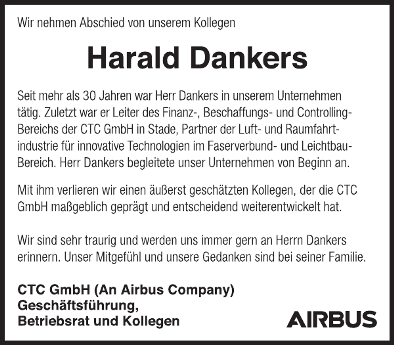 <p>Wir nehmen Abschied von unserem Kollegen<br />Harald Dankers<br />Seit mehr als 30 Jahren war Herr Dankers in unserem Unternehmen<br />tätig. Zuletzt war er Leiter des Finanz-, Beschaffungs- und Controlling-<br />Bereichs der CTC GmbH in Stade, Partner der Luft- und Raumfahrtindustrie<br />für innovative Technologien im Faserverbund- und Leichtbau-<br />Bereich. Herr Dankers begleitete unser Unternehmen von Beginn an.<br />Mit ihm verlieren wir einen äußerst geschätzten Kollegen, der die CTC<br />GmbH maßgeblich geprägt und entscheidend weiterentwickelt hat.<br />Wir sind sehr traurig und werden uns immer gern an Herrn Dankers<br />erinnern. Unser Mitgefühl und unsere Gedanken sind bei seiner Familie.<br />CTC GmbH (An Airbus Company)<br />Geschäftsführung,<br />Betriebsrat und Kollegen</p>