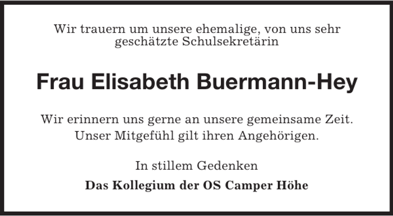 <p>Wir trauern um unsere ehemalige, von uns sehr<br />geschätzte Schulsekretärin<br />Frau Elisabeth Buermann-Hey<br />Wir erinnern uns gerne an unsere gemeinsame Zeit.<br />Unser Mitgefühl gilt ihren Angehörigen.<br />In stillem Gedenken<br />Das Kollegium der OS Camper Höhe</p>