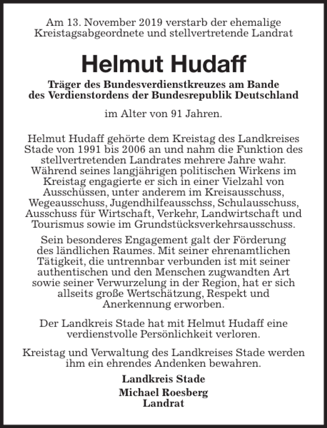 <p>Am 13. November 2019 verstarb der ehemalige<br />Kreistagsabgeordnete und stellvertretende Landrat<br />Helmut Hudaff<br />Träger des Bundesverdienstkreuzes am Bande<br />des Verdienstordens der Bundesrepublik Deutschland<br />im Alter von 91 Jahren.<br />Helmut Hudaff gehörte dem Kreistag des Landkreises Stade von 1991 bis 2006 an und nahm die Funktion des stellvertretenden Landrates mehrere Jahre wahr.<br />Während seines langjährigen politischen Wirkens im Kreistag engagierte er sich in einer Vielzahl von<br />Ausschüssen, unter anderem im Kreisausschuss,<br />Wegeausschuss, Jugendhilfeausschss, Schulausschuss, Ausschuss für Wirtschaft, Verkehr, Landwirtschaft und Tourismus sowie im Grundstücksverkehrsausschuss.<br />Sein besonderes Engagement galt der Förderung<br />des ländlichen Raumes. Mit seiner ehrenamtlichen<br />Tätigkeit, die untrennbar verbunden ist mit seiner<br />authentischen und den Menschen zugwandten Art<br />sowie seiner Verwurzelung in der Region, hat er sich<br />allseits große Wertschätzung, Respekt und<br />Anerkennung erworben.<br />Der Landkreis Stade hat mit Helmut Hudaff eine<br />verdienstvolle Persönlichkeit verloren.<br />Kreistag und Verwaltung des Landkreises Stade werden ihm ein ehrendes Andenken bewahren.<br />Landkreis Stade<br />Michael Roesberg<br />Landrat</p>