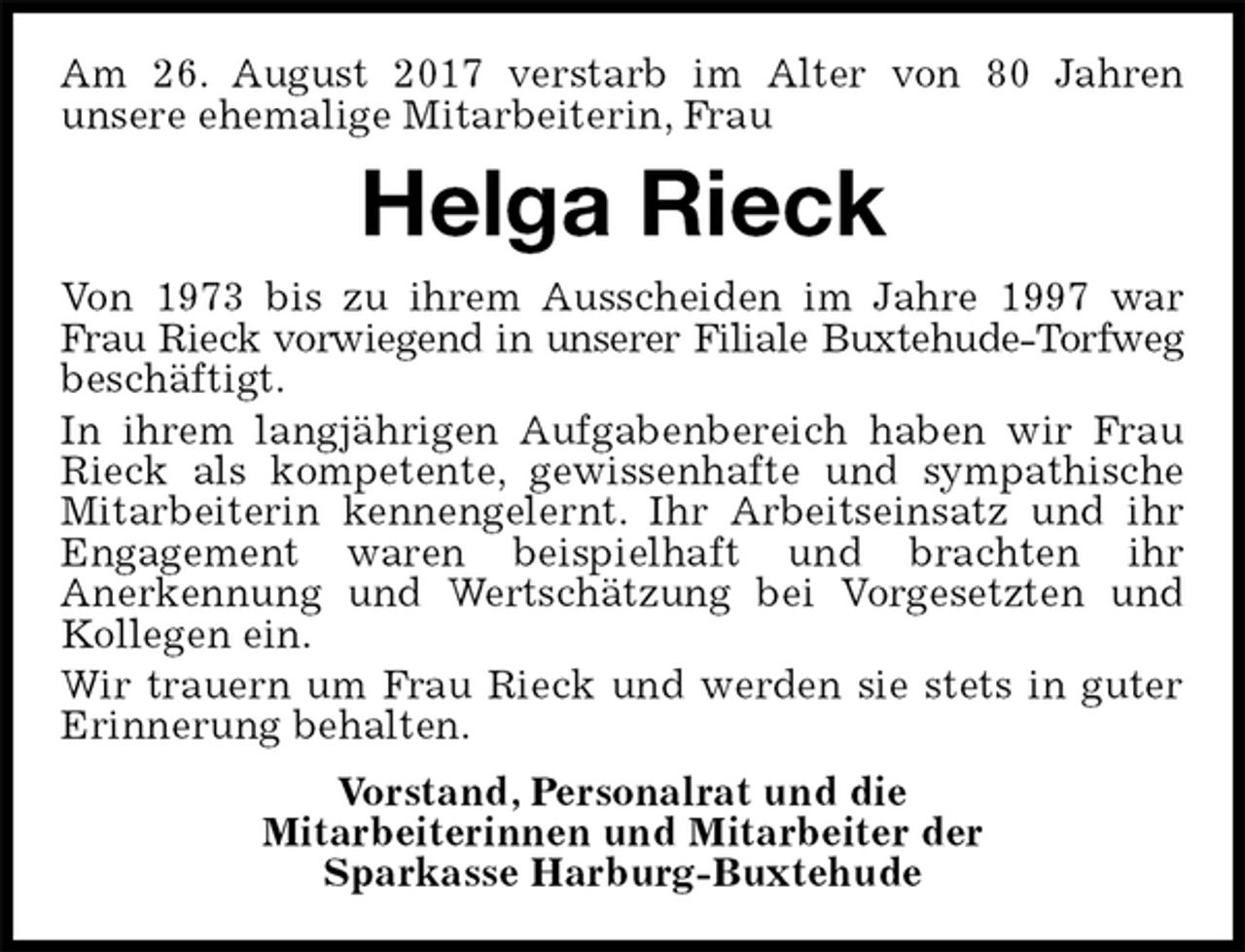 <p>Am 26. August 2017 verstarb im Alter von 80 Jahren<br />unsere ehemalige Mitarbeiterin, Frau<br />Helga Rieck<br />Von 1973 bis zu ihrem Ausscheiden im Jahre 1997 war<br />Frau Rieck vorwiegend in unserer Filiale Buxtehude-Torfweg<br />beschäftigt.<br />In ihrem langjährigen Aufgabenbereich haben wir Frau<br />Rieck als kompetente, gewissenhafte und sympathische<br />Mitarbeiterin kennengelernt. Ihr Arbeitseinsatz und ihr<br />Engagement waren beispielhaft und brachten ihr<br />Anerkennung und Wertschätzung bei Vorgesetzten und<br />Kollegen ein.<br />Wir trauern um Frau Rieck und werden sie stets in guter<br />Erinnerung behalten.<br />Vorstand, Personalrat und die<br />Mitarbeiterinnen und Mitarbeiter der<br />Sparkasse Harburg-Buxtehude</p>