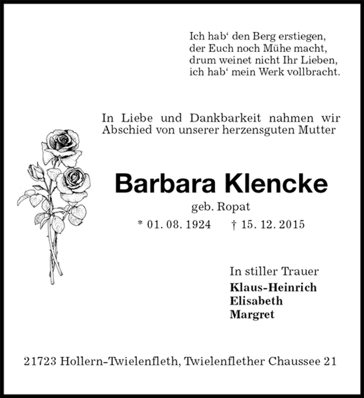 <p>Ich hab‘ den Berg erstiegen,<br />der Euch noch Mühe macht,<br />drum weinet nicht Ihr Lieben,<br />ich hab‘ mein Werk vollbracht.<br />In Liebe und Dankbarkeit nahmen wir Abschied von unserer herzensguten Mutter<br />Barbara Klencke<br />geb. Ropat<br />* 01. 08. 1924 † 15. 12. 2015<br />In stiller Trauer<br />Klaus-Heinrich<br />Elisabeth<br />Margret<br />21723 Hollern-Twielenfleth, Twielenflether Chaussee 21</p>