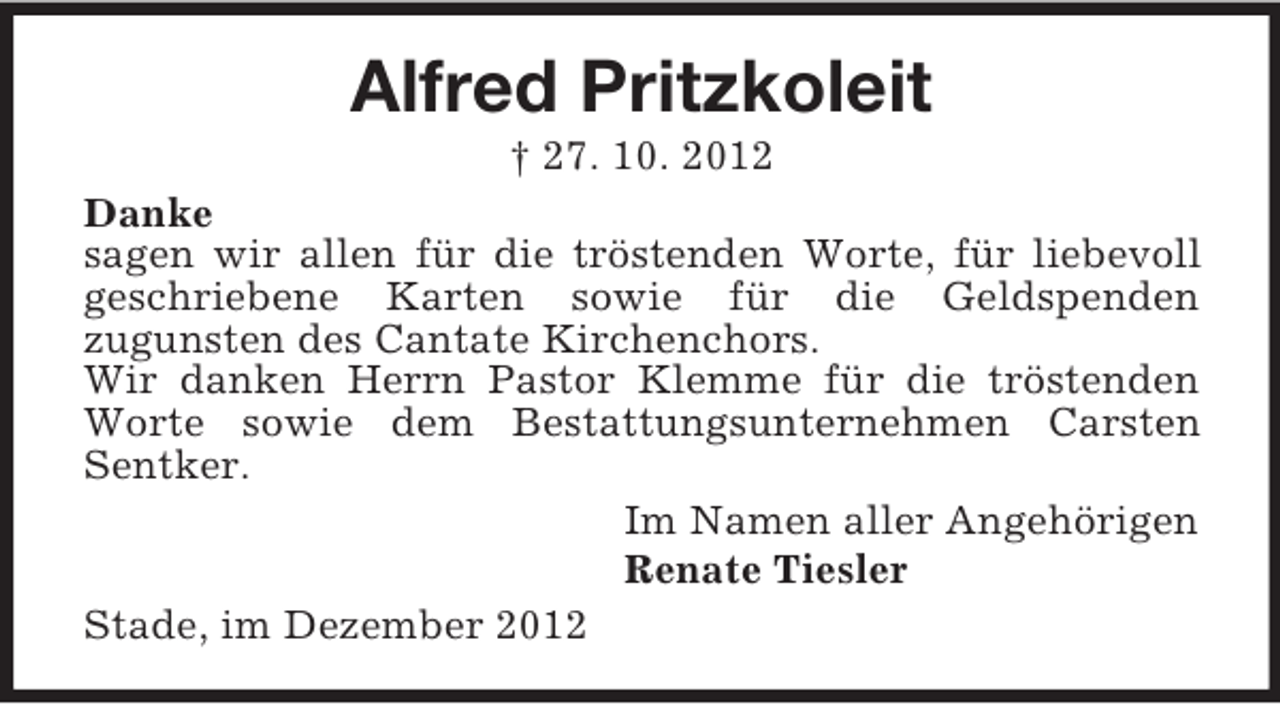 <p>Alfred Pritzkoleit<br />† 27. 10. 2012<br />Danke<br />sagen wir allen für die tröstenden Worte, für liebevoll<br />geschriebene Karten sowie für die Geldspenden<br />zugunsten des Cantate Kirchenchors.<br />Wir danken Herrn Pastor Klemme für die tröstenden<br />Worte sowie dem Bestattungsunternehmen Carsten<br />Sentker.<br />Im Namen aller Angehörigen<br />Renate Tiesler<br />Stade, im Dezember 2012</p>