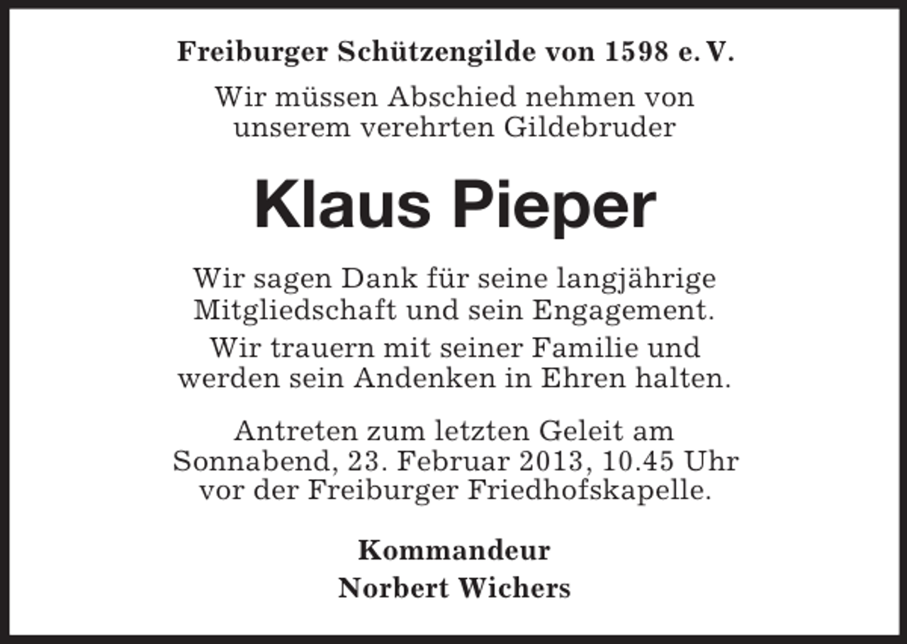 <p>Freiburger Schützengilde von 1598 e. V.<br />Wir müssen Abschied nehmen von<br />unserem verehrten Gildebruder</p><p>Klaus Pieper<br />Wir sagen Dank für seine langjährige<br />Mitgliedschaft und sein Engagement.<br />Wir trauern mit seiner Familie und<br />werden sein Andenken in Ehren halten.<br />Antreten zum letzten Geleit am<br />Sonnabend, 23. Februar 2013, 10.45 Uhr<br />vor der Freiburger Friedhofskapelle.<br />Kommandeur<br />Norbert Wichers</p>