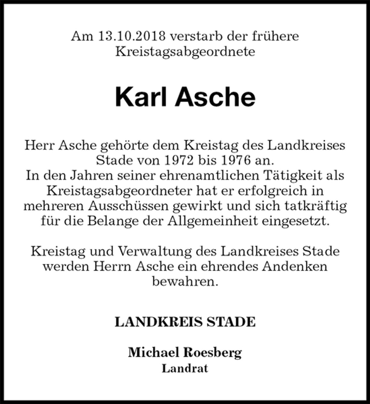 <p>Am 13.10.2018 verstarb der frühere<br />Kreistagsabgeordnete<br />Karl Asche<br />Herr Asche gehörte dem Kreistag des Landkreises Stade von 1972 bis 1976 an.<br />In den Jahren seiner ehrenamtlichen Tätigkeit als Kreistagsabgeordneter hat er erfolgreich in<br />mehreren Ausschüssen gewirkt und sich tatkräftig für die Belange der Allgemeinheit eingesetzt.</p><p>Kreistag und Verwaltung des Landkreises Stade<br />werden Herrn Asche ein ehrendes Andenken<br />bewahren.<br />LANDKREIS STADE</p><p>Michael Roesberg<br />Landrat</p>