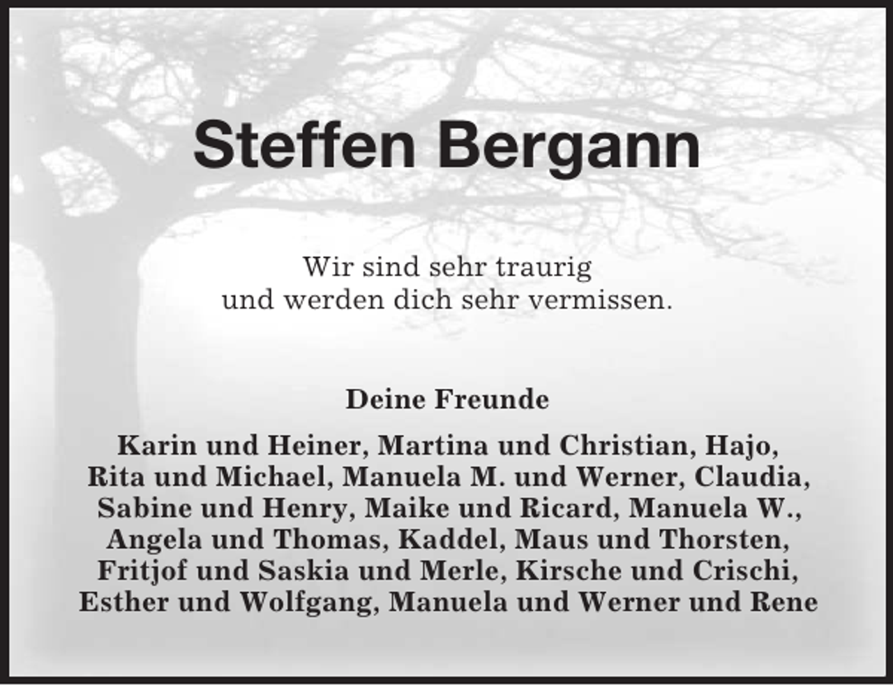 <p>Steffen Bergann<br />Wir sind sehr traurig<br />und werden dich sehr vermissen.<br />Deine Freunde<br />Karin und Heiner, Martina und Christian, Hajo,<br />Rita und Michael, Manuela M. und Werner, Claudia,<br />Sabine und Henry, Maike und Ricard, Manuela W.,<br />Angela und Thomas, Kaddel, Maus und Thorsten,<br />Fritjof und Saskia und Merle, Kirsche und Crischi,<br />Esther und Wolfgang, Manuela und Werner und Rene</p>