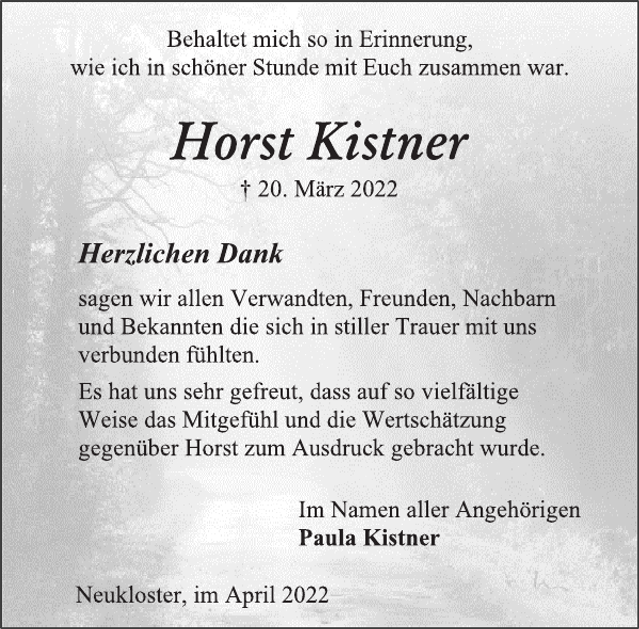 <p>Behaltet mich so in Erinnerung,<br />wie ich in schöner Stunde mit Euch zusammen war.<br />Horst Kistner<br />+ 20. März 2022<br />Herzlichen Dank<br />sagen wir allen Verwandten, Freunden, Nachbarn und Bekannten die sich in stiller Trauer mit uns verbunden fühlten.<br />Es hat uns sehr gefreut, dass auf so vielfältige Weise das Mitgefühl und die Wertschätzung gegenüber Horst zum Ausdruck gebracht wurde.<br />Im Namen aller Angehörigen<br />Paula Kistner<br />Neukloster, im April 2022</p>