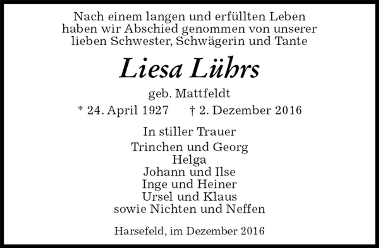 <p>Nach einem langen und erfüllten Leben<br />haben wir Abschied genommen von unserer<br />lieben Schwester, Schwägerin und Tante<br />Liesa Lührs<br />geb. Mattfeldt<br />* 24. April 1927 † 2. Dezember 2016<br />In stiller Trauer<br />Trinchen und Georg<br />Helga<br />Johann und Ilse<br />Inge und Heiner<br />Ursel und Klaus<br />sowie Nichten und Neffen<br />Harsefeld, im Dezember 2016</p>