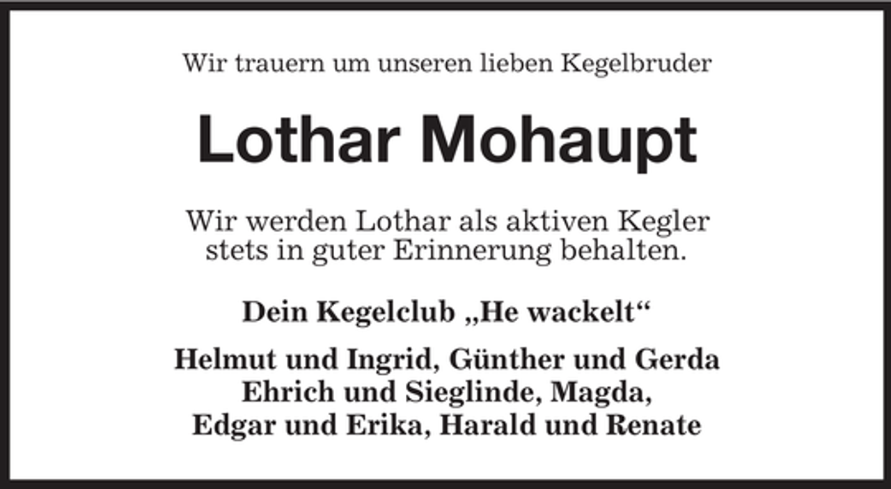 <p>Wir trauern um unseren lieben Kegelbruder</p><p>Lothar Mohaupt<br />Wir werden Lothar als aktiven Kegler<br />stets in guter Erinnerung behalten.<br />Dein Kegelclub „He wackelt“<br />Helmut und Ingrid, Günther und Gerda<br />Ehrich und Sieglinde, Magda,<br />Edgar und Erika, Harald und Renate</p>