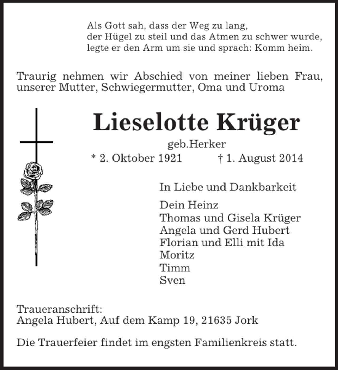 <p>Als Gott sah, dass der Weg zu lang,<br />der Hügel zu steil und das Atmen zu schwer wurde,<br />legte er den Arm um sie und sprach: Komm heim.<br />Traurig nehmen wir Abschied von meiner lieben Frau,<br />unserer Mutter, Schwiegermutter, Oma und Uroma<br />Lieselotte Krüger<br />geb.Herker<br />* 2. Oktober 1921 † 1. August 2014<br />In Liebe und Dankbarkeit<br />Dein Heinz<br />Thomas und Gisela Krüger<br />Angela und Gerd Hubert<br />Florian und Elli mit Ida<br />Moritz<br />Timm<br />Sven<br />Traueranschrift:<br />Angela Hubert, Auf dem Kamp 19, 21635 Jork</p><p>Die Trauerfeier findet im engsten Familienkreis statt.</p>