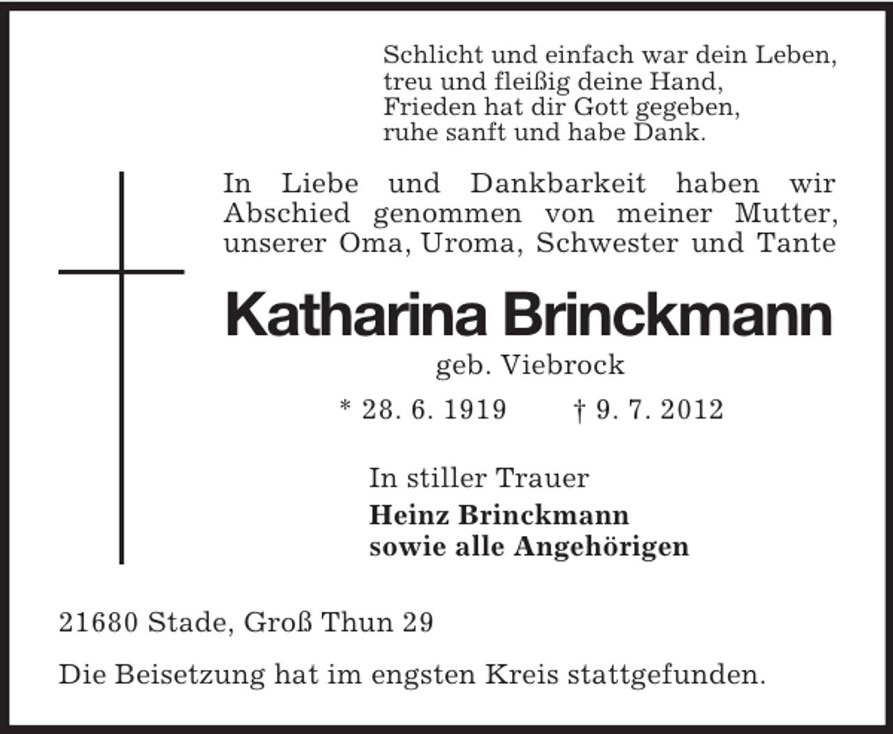 <p>Schlicht und einfach war dein Leben,<br />treu und fleißig deine Hand,<br />Frieden hat dir Gott gegeben,<br />ruhe sanft und habe Dank.<br />In Liebe und Dankbarkeit haben wir<br />Abschied genommen von meiner Mutter, unserer Oma, Uroma, Schwester und Tante<br />Katharina Brinckmann<br />geb. Viebrock<br />* 28. 6. 1919 † 9. 7. 2012<br />In stiller Trauer<br />Heinz Brinckmann<br />sowie alle Angehörigen<br />21680 Stade, Groß Thun 29<br />Die Beisetzung hat im engsten Kreis stattgefunden.</p>