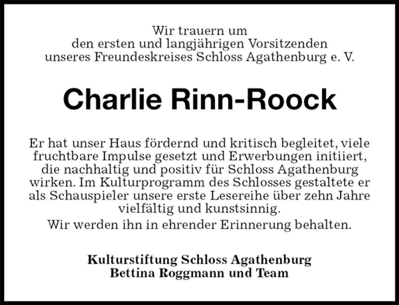 <p>Wir trauern um<br />den ersten und langjährigen Vorsitzenden<br />unseres Freundeskreises Schloss Agathenburg e. V.<br />Charlie Rinn-Roock<br />Er hat unser Haus fördernd und kritisch begleitet, viele fruchtbare Impulse gesetzt und Erwerbungen initiiert, die nachhaltig und positiv für Schloss Agathenburg wirken. Im Kulturprogramm des Schlosses gestaltete er als Schauspieler unsere erste Lesereihe über zehn Jahre vielfältig und kunstsinnig.<br />Wir werden ihn in ehrender Erinnerung behalten.<br />Kulturstiftung Schloss Agathenburg<br />Bettina Roggmann und Team</p>