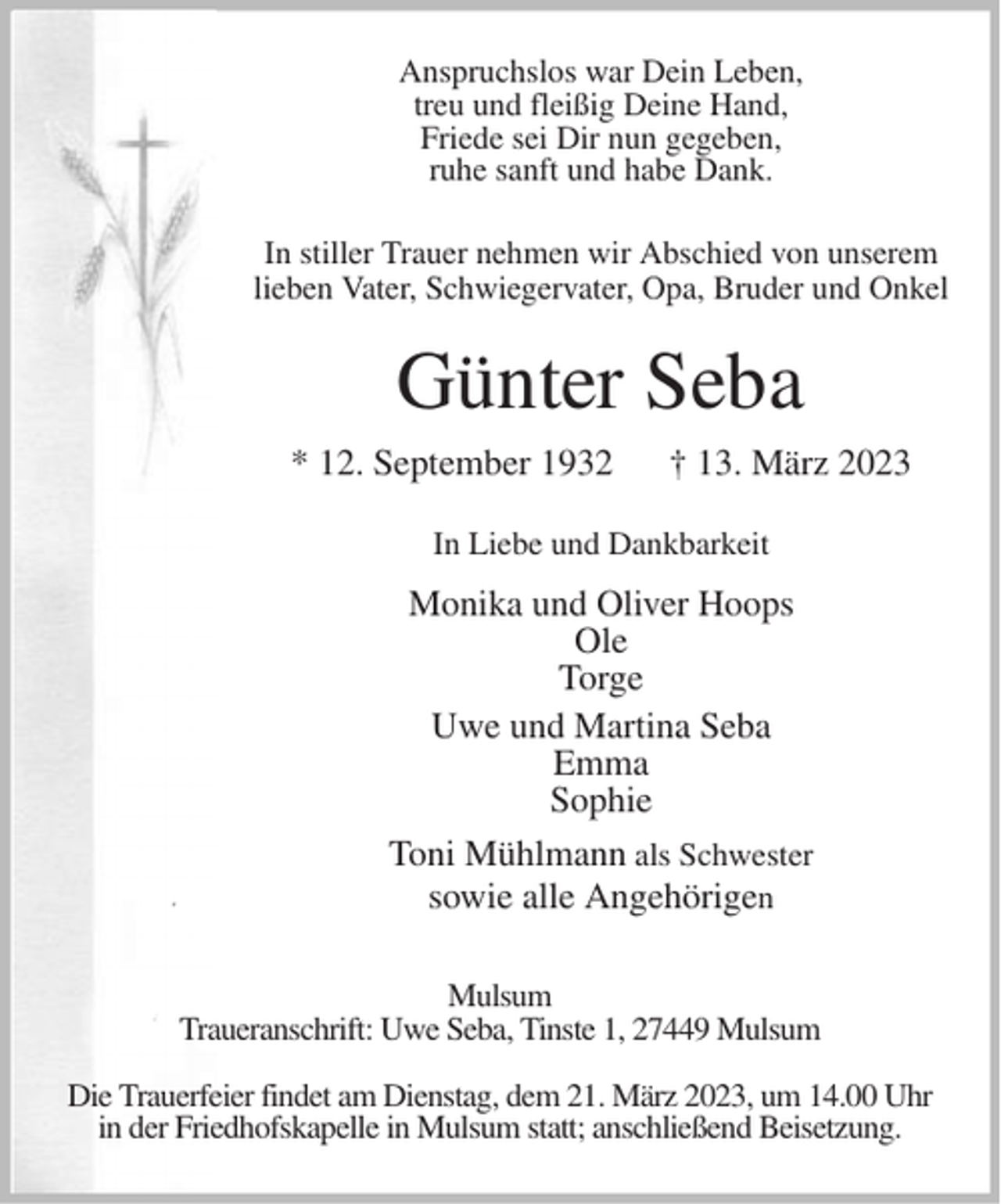<p>Anspruchslos war Dein Leben,<br />treu und fleißig Deine Hand,<br />Friede sei Dir nun gegeben,<br />ruhe sanft und habe Dank.<br />In stiller Trauer nehmen wir Abschied von unserem<br />lieben Vater, Schwiegervater, Opa, Bruder und Onkel<br />Günter Seba<br />* 12.September 1932 † 13. März 2023<br />In Liebe und Dankbarkeit<br />Monika und Oliver Hoops<br />Ole<br />Torge<br />Uwe und Martina Seba<br />Emma<br />Spohie<br />Toni Mühlmann als Schwester<br />sowie alle Angehörigen<br />Mulsum<br />Traueranschrift: Uwe Seba, Tinste1, 27449 Mulsum</p><p>Die Trauerfeier findet am Dienstag, dem 21. März 2023, um 14.00 Uhr<br />in der Friedhofskapelle in Mulsum statt; anschließend Beisetzung.</p>
