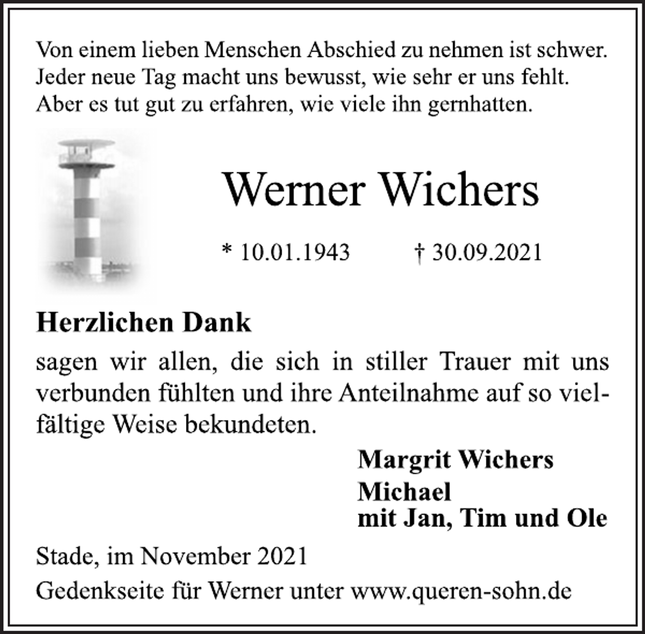 <p>Von einem lieben Menschen Abschied zu nehmen ist schwer.<br />Jeder neue Tag macht uns bewusst, wie sehr er uns fehlt.<br />Aber es tut gut zu erfahren, wie viele ihn gernhatten.<br />Werner Wichers<br />* 10.01.1943 † 30.09.2021<br />Herzlichen Dank<br />sagen wir allen, die sich in stiller Trauer mit uns<br />verbunden fühlten und ihre Anteilnahme auf so vielfältige<br />Weise bekundeten.<br />Margrit Wichers<br />Michael<br />mit Jan, Tim und Ole<br />Stade, im November 2021<br />Gedenkseite für Werner unter www.queren-sohn.de</p>