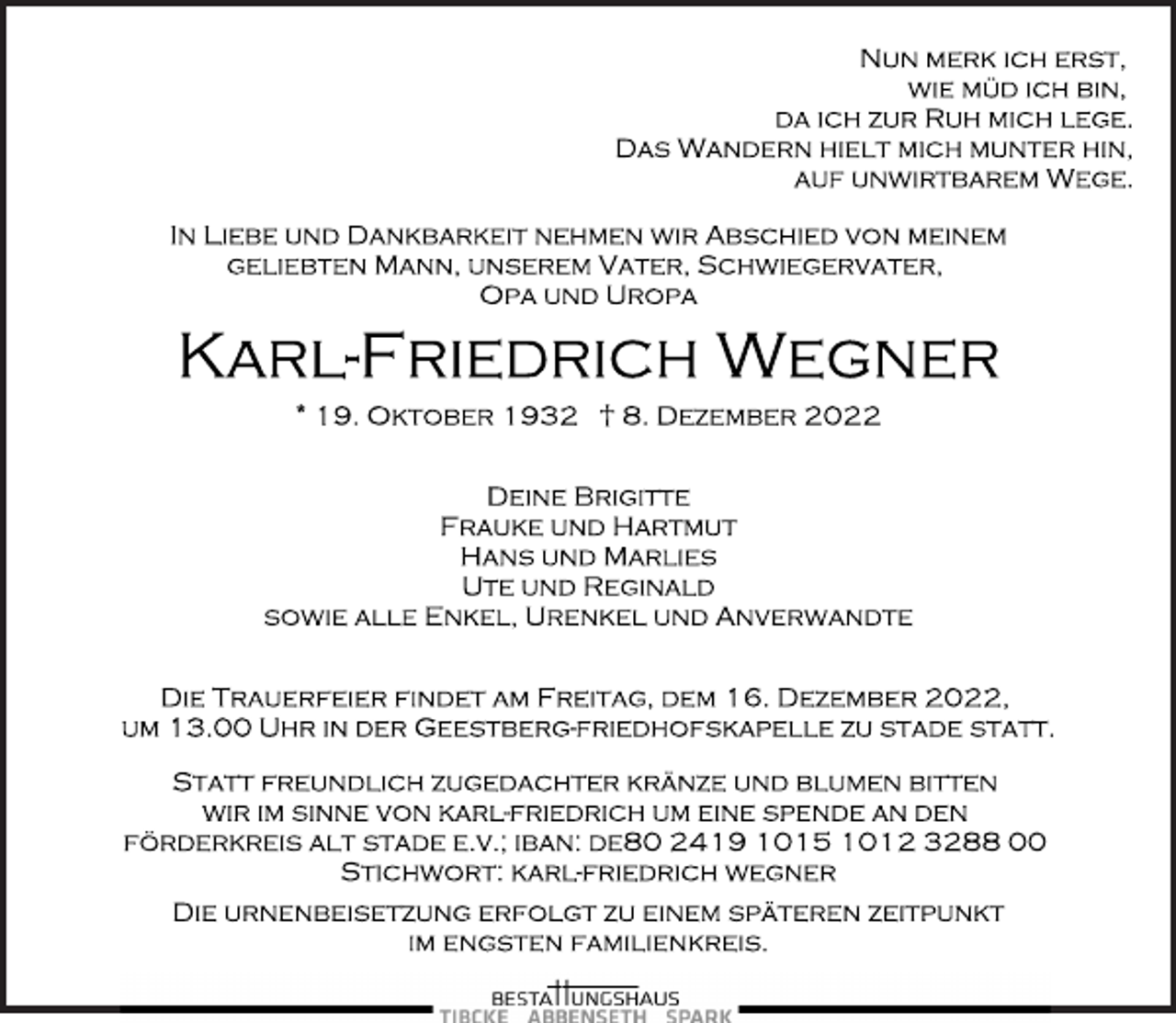 <p>Nun merk ich erst,<br />wie müd ich bin,<br />da ich zur Ruh mich lege.<br />Das Wandern hielt mich munter hin,<br />auf unwirtbarem Wege.<br />In Liebe und Dankbarkeit nehmen wir Abschied von meinem<br />geliebten Mann, unserem Vater, Schwiegervater,<br />Opa und Uropa<br />Karl-Friedrich Wegner<br />* 19. Oktober 1932 † 8. Dezember 2022<br />Deine Brigitte<br />Frauke und Hartmut<br />Hans und Marlies<br />Ute und Reginald<br />sowie alle Enkel, Urenkel und Anverwandte<br />Die Trauerfeier findet am Freitag, dem 16. Dezember 2022,<br />um 13.00 Uhr in der Geestberg-Friedhofskapelle zu Stade statt.<br />Statt freundlich zugedachter Kränze und Blumen bitten<br />wir im Sinne von Karl-Friedrich um eine Spende an den<br />Förderkreis Alt Stade e.v.; IBAN: DE80 2419 1015 1012 3288 00<br />Stichwort: Karl-Friedrich Wegner<br />Die Urnenbeisetzung erfolgt zu einem späteren Zeitpunkt<br />im engsten Familienkreis.</p>