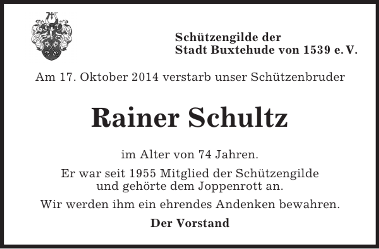 <p>Schützengilde der<br />Stadt Buxtehude von 1539 e. V.</p><p>Am 17. Oktober 2014 verstarb unser Schützenbruder<br />Rainer Schultz<br />im Alter von 74 Jahren.<br />Er war seit 1955 Mitglied der Schützengilde<br />und gehörte dem Joppenrott an.<br />Wir werden ihm ein ehrendes Andenken bewahren.<br />Der Vorstand</p>