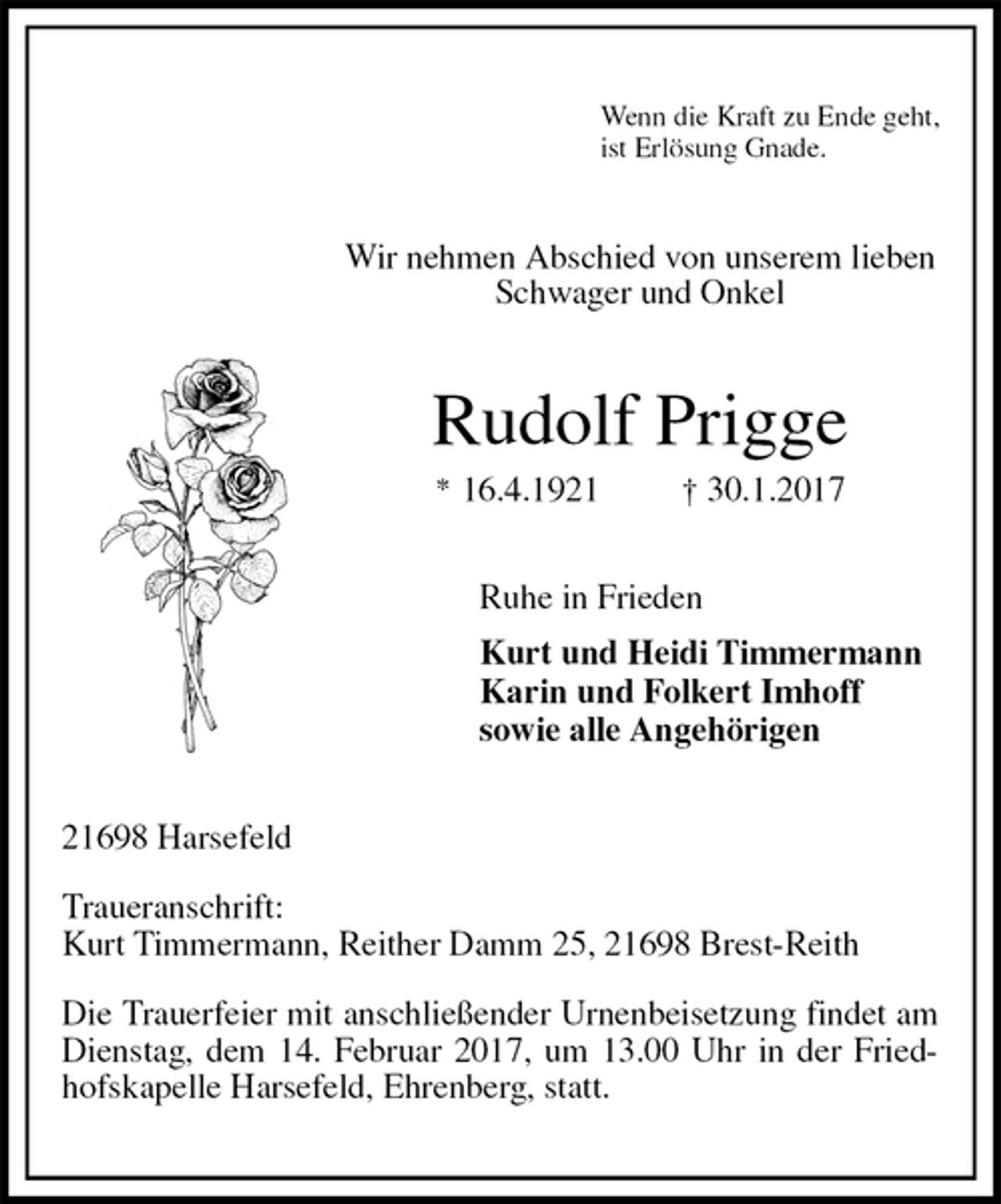 <p>Wenn die Kraft zu Ende geht,<br />ist Erlösung Gnade.<br />Wir nehmen Abschied von unserem lieben<br />Schwager und Onkel<br />Rudolf Prigge<br />* 16.4.1921 † 30.1.2017<br />Ruhe in Frieden<br />Kurt und Heidi Timmermann<br />Karin und Folkert Imhoff<br />sowie alle Angehörigen<br />21698 Harsefeld</p><p>Traueranschrift:<br />Kurt Timmermann, Reither Damm 25, 21698 Brest-Reith</p><p>Die Trauerfeier mit anschließender Urnenbeisetzung findet am Dienstag, dem 14. Februar 2017, um 13.00 Uhr in der Friedhofskapelle Harsefeld, Ehrenberg, statt.</p>