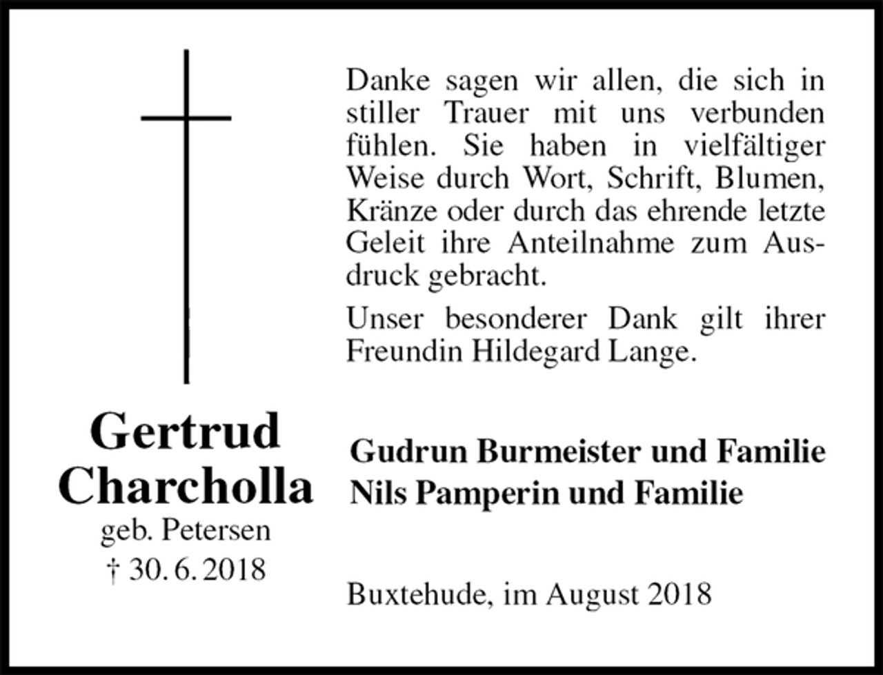 <p>Danke sagen wir allen, die sich in stiller Trauer mit uns verbunden<br />fühlen. Sie haben in vielfältiger Weise durch Wort, Schrift, Blumen, Kränze oder durch das ehrende letzte<br />Geleit ihre Anteilnahme zum Ausdruck gebracht.<br />Unser besonderer Dank gilt ihrer Freundin Hildegard Lange.<br />Gudrun Burmeister und Familie<br />Nils Pamperin und Familie<br />Buxtehude, im August 2018<br />Gertrud<br />Charcholla<br />geb. Petersen<br />† 30. 6. 2018</p>