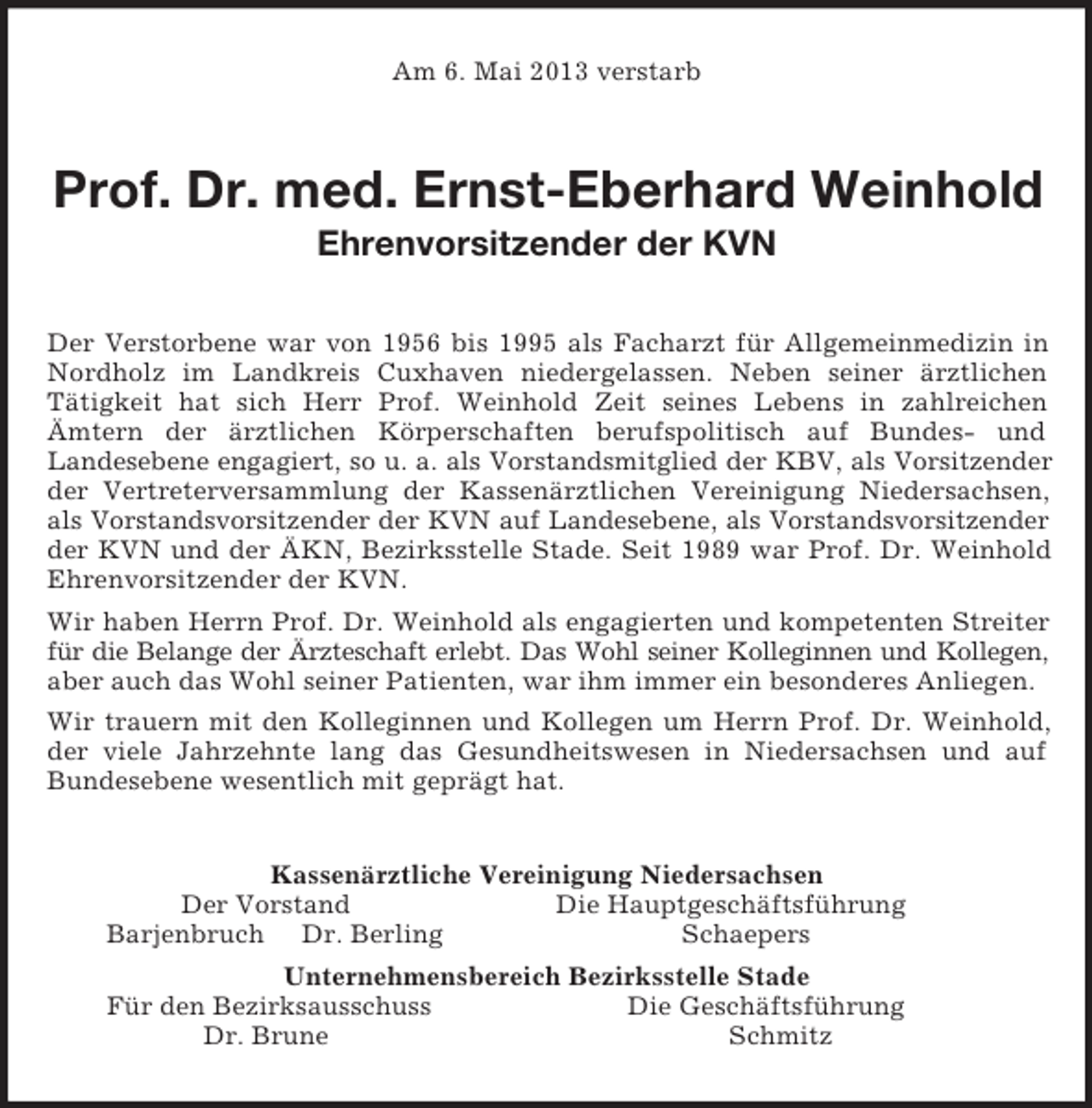 <p>Am 6. Mai 2013 verstarb<br />Prof. Dr. med. Ernst-Eberhard Weinhold<br />Ehrenvorsitzender der KVN<br />Der Verstorbene war von 1956 bis 1995 als Facharzt für Allgemeinmedizin in Nordholz im Landkreis Cuxhaven niedergelassen. Neben seiner ärztlichen<br />Tätigkeit hat sich Herr Prof. Weinhold Zeit seines Lebens in zahlreichen<br />Ämtern der ärztlichen Körperschaften berufspolitisch auf Bundes- und<br />Landesebene engagiert, so u. a. als Vorstandsmitglied der KBV, als Vorsitzender der Vertreterversammlung der Kassenärztlichen Vereinigung Niedersachsen, als Vorstandsvorsitzender der KVN auf Landesebene, als Vorstandsvorsitzender der KVN und der ÄKN, Bezirksstelle Stade. Seit 1989 war Prof. Dr. Weinhold Ehrenvorsitzender der KVN.<br />Wir haben Herrn Prof. Dr. Weinhold als engagierten und kompetenten Streiter für die Belange der Ärzteschaft erlebt. Das Wohl seiner Kolleginnen und Kollegen, aber auch das Wohl seiner Patienten, war ihm immer ein besonderes Anliegen.<br />Wir trauern mit den Kolleginnen und Kollegen um Herrn Prof. Dr. Weinhold, der viele Jahrzehnte lang das Gesundheitswesen in Niedersachsen und auf Bundesebene wesentlich mit geprägt hat.<br />Kassenärztliche Vereinigung Niedersachsen<br />Der Vorstand Die Hauptgeschäftsführung<br />Barjenbruch Dr. Berling Schaepers<br />Unternehmensbereich Bezirksstelle Stade<br />Für den Bezirksausschuss Die Geschäftsführung<br />Dr. Brune Schmitz</p>