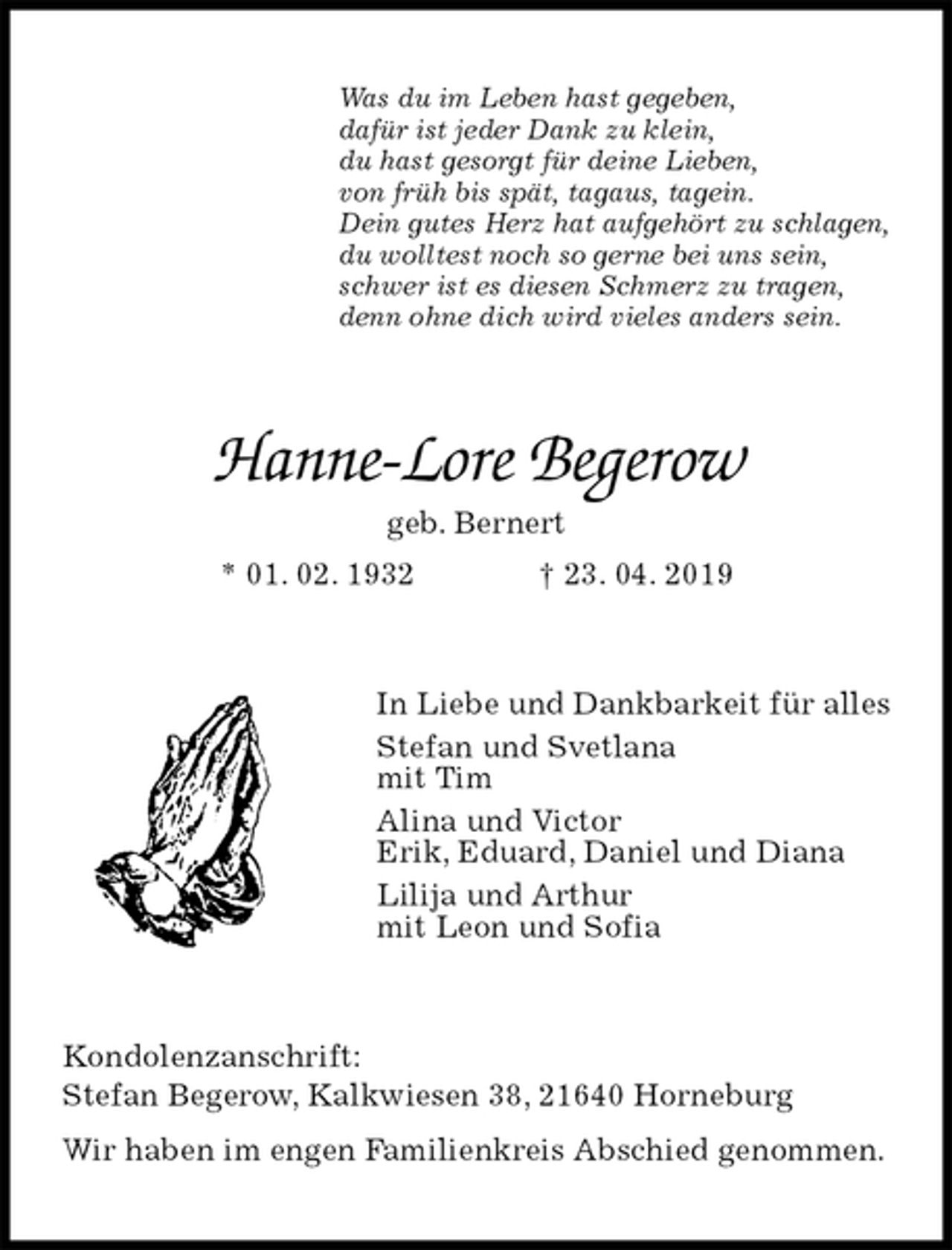<p>Was du im Leben hast gegeben,<br />dafür ist jeder Dank zu klein,<br />du hast gesorgt für deine Lieben,<br />von früh bis spät, tagaus, tagein.<br />Dein gutes Herz hat aufgehört zu schlagen,<br />du wolltest noch so gerne bei uns sein,<br />schwer ist es diesen Schmerz zu tragen,<br />denn ohne dich wird vieles anders sein.<br />Hanne-Lore Begerow<br />geb. Bernert<br />* 01. 02. 1932 † 23. 04. 2019<br />In Liebe und Dankbarkeit für alles<br />Stefan und Svetlana<br />mit Tim<br />Alina und Victor<br />Erik, Eduard, Daniel und Diana<br />Lilija und Arthur<br />mit Leon und Sofia<br />Kondolenzanschrift:<br />Stefan Begerow, Kalkwiesen 38, 21640 Horneburg<br />Wir haben im engen Familienkreis Abschied genommen.</p>