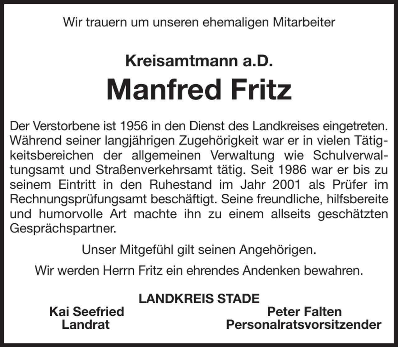 <p>Wir trauern um unseren ehemaligen Mitarbeiter<br />Kreisamtmann a.D.<br />Manfred Fritz<br />Der Verstorbene ist 1956 in den Dienst des Landkreises eingetreten.<br />Während seiner langjährigen Zugehörigkeit war er in vielen Tätigkeitsbereichen der allgemeinen Verwaltung wie Schulverwaltungsamt und Straßenverkehrsamt tätig. Seit 1986 war er bis zu seinem Eintritt in den Ruhestand im Jahr 2001 als Prüfer im Rechnungsprüfungsamt beschäftigt. Seine freundliche, hilfsbereite<br />und humorvolle Art machte ihn zu einem allseits geschätzten<br />Gesprächspartner.<br />Unser Mitgefühl gilt seinen Angehörigen.<br />Wir werden Herrn Fritz ein ehrendes Andenken bewahren.<br />LANDKREIS STADE<br />Kai Seefried Peter Falten<br />Landrat Personalratsvorsitzender</p>