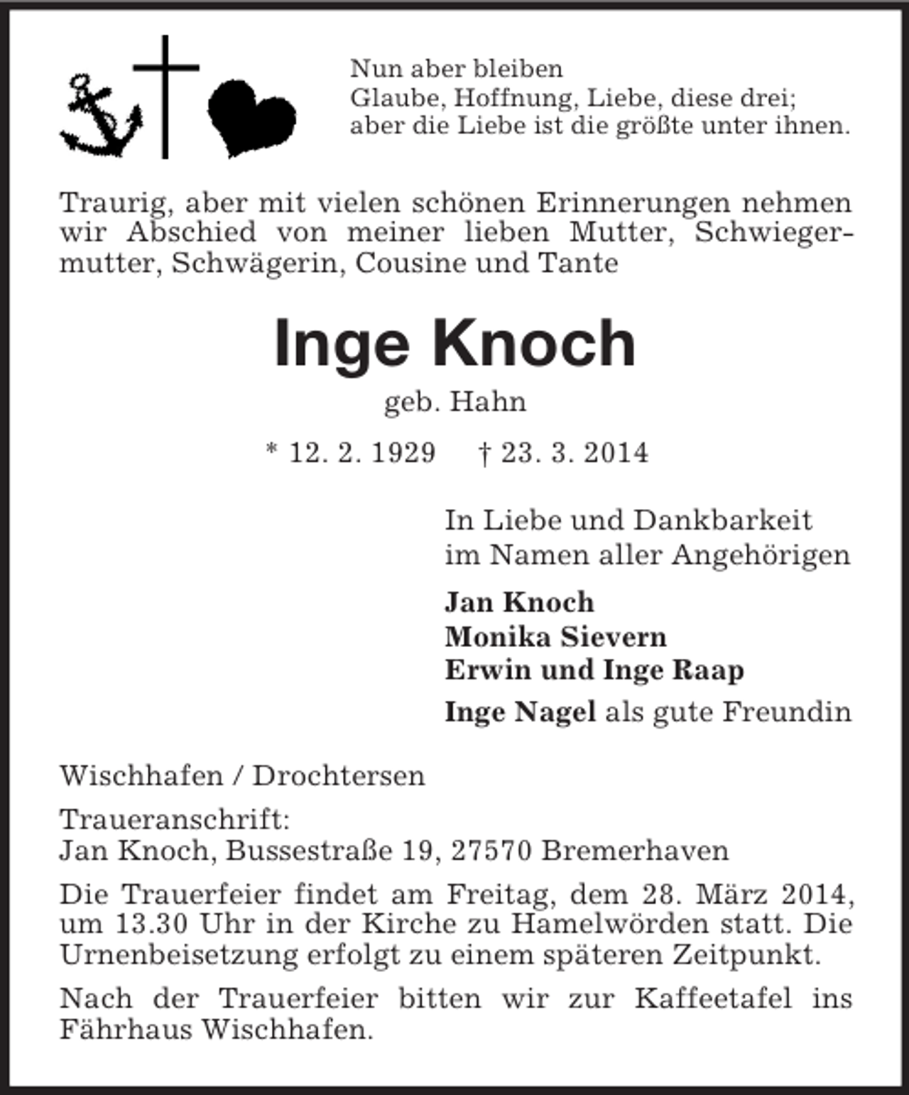 <p>Nun aber bleiben<br />Glaube, Hoffnung, Liebe, diese drei;<br />aber die Liebe ist die größte unter ihnen.<br />Traurig, aber mit vielen schönen Erinnerungen nehmen wir Abschied von meiner lieben Mutter, Schwieger-mutter, Schwägerin, Cousine und Tante<br />Inge Knoch<br />geb. Hahn<br />* 12. 2. 1929 † 23. 3. 2014<br />In Liebe und Dankbarkeit<br />im Namen aller Angehörigen<br />Jan Knoch<br />Monika Sievern<br />Erwin und Inge Raap<br />Inge Nagel als gute Freundin<br />Wischhafen / Drochtersen<br />Traueranschrift:<br />Jan Knoch, Bussestraße 19, 27570 Bremerhaven<br />Die Trauerfeier findet am Freitag, dem 28. März 2014, um 13.30 Uhr in der Kirche zu Hamelwörden statt. Die Urnenbeisetzung erfolgt zu einem späteren Zeitpunkt.<br />Nach der Trauerfeier bitten wir zur Kaffeetafel ins Fährhaus Wischhafen.</p>