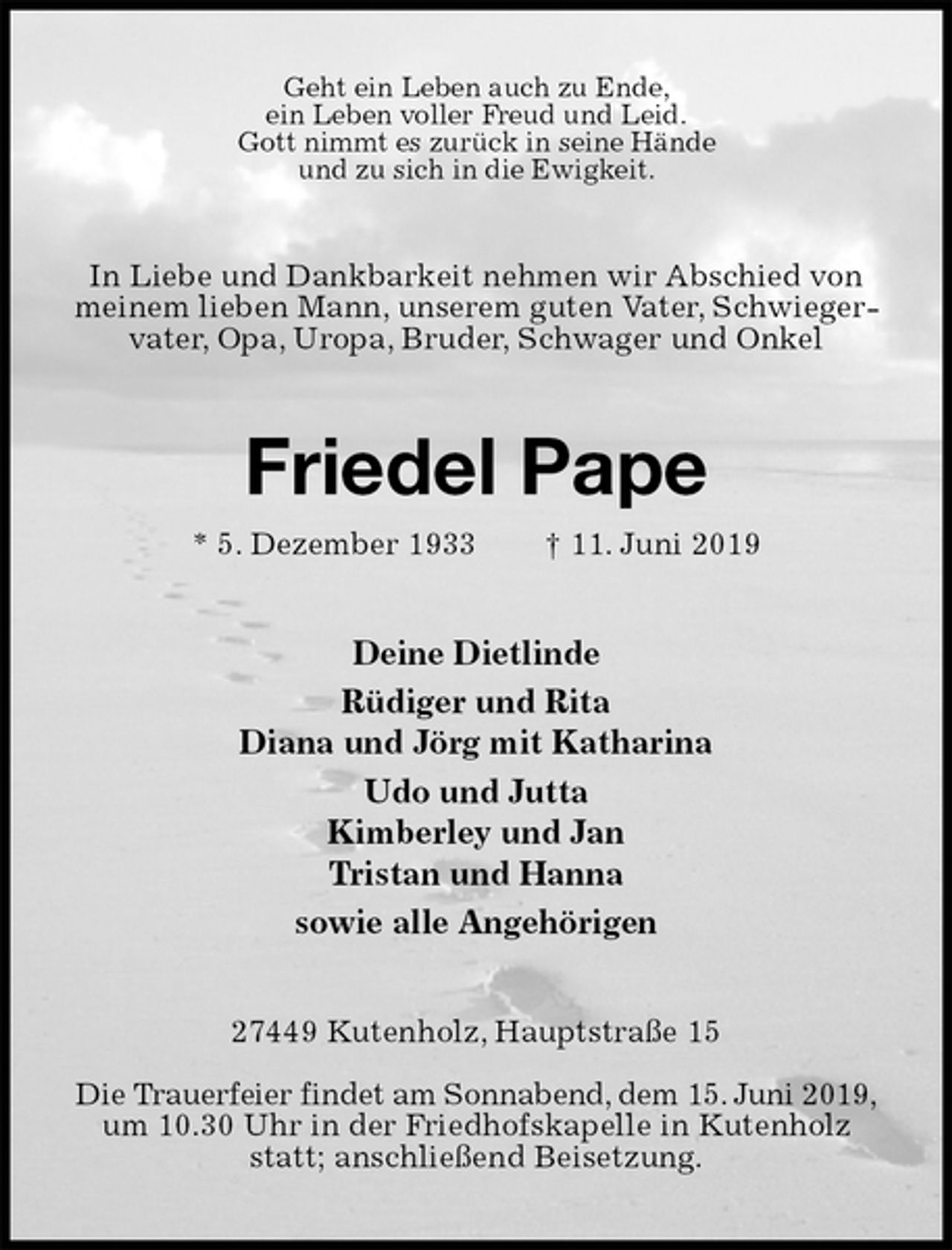 <p>Geht ein Leben auch zu Ende,<br />ein Leben voller Freud und Leid.<br />Gott nimmt es zurück in seine Hände<br />und zu sich in die Ewigkeit.<br />In Liebe und Dankbarkeit nehmen wir Abschied von meinem lieben Mann, unserem guten Vater, Schwiegervater, Opa, Uropa, Bruder, Schwager und Onkel<br />Friedel Pape<br />* 5. Dezember 1933 † 11. Juni 2019<br />Deine Dietlinde<br />Rüdiger und Rita<br />Diana und Jörg mit Katharina<br />Udo und Jutta<br />Kimberley und Jan<br />Tristan und Hanna<br />sowie alle Angehörigen<br />27449 Kutenholz, Hauptstraße 15</p><p>Die Trauerfeier findet am Sonnabend, dem 15. Juni 2019,<br />um 10.30 Uhr in der Friedhofskapelle in Kutenholz statt; anschließend Beisetzung.</p>