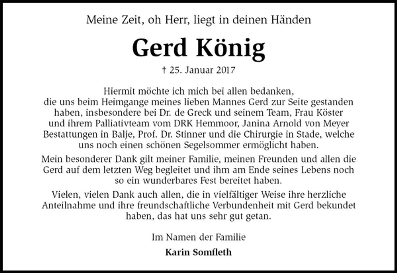<p>Meine Zeit, oh Herr, liegt in deinen Händen<br />Gerd König<br />† 25. Januar 2017<br />Hiermit möchte ich mich bei allen bedanken,<br />die uns beim Heimgange meines lieben Mannes Gerd zur Seite gestanden<br />haben, insbesondere bei Dr. de Greck und seinem Team, Frau Köster<br />und ihrem Palliativteam vom DRK Hemmoor, Janina Arnold von Meyer<br />Bestattungen in Balje, Prof. Dr. Stinner und die Chirurgie in Stade, welche<br />uns noch einen schönen Segelsommer ermöglicht haben.<br />Mein besonderer Dank gilt meiner Familie, meinen Freunden und allen die<br />Gerd auf dem letzten Weg begleitet und ihm am Ende seines Lebens noch<br />so ein wunderbares Fest bereitet haben.<br />Vielen, vielen Dank auch allen, die in vielfältiger Weise ihre herzliche<br />Anteilnahme und ihre freundschaftliche Verbundenheit mit Gerd bekundet<br />haben, das hat uns sehr gut getan.<br />Im Namen der Familie<br />Karin Somfleth</p>