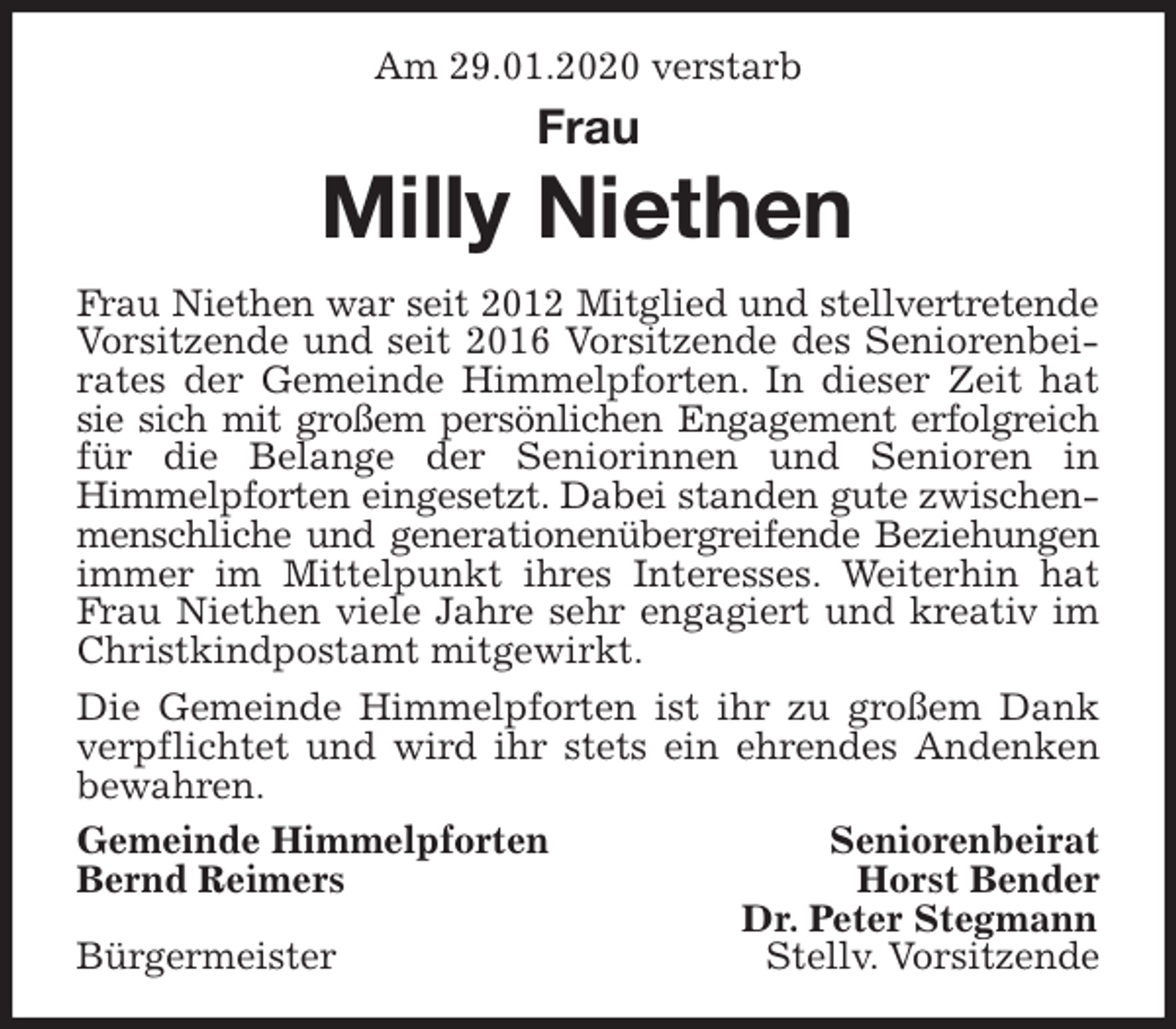 <p>Am 29.01.2020 verstarb<br />Frau</p>
<p>Milly Niethen<br />Frau Niethen war seit 2012 Mitglied und stellvertretende<br />Vorsitzende und seit 2016 Vorsitzende des Seniorenbei-<br />rates der Gemeinde Himmelpforten. In dieser Zeit hat<br />sie sich mit großem persönlichen Engagement erfolgreich<br />für die Belange der Seniorinnen und Senioren in<br />Himmelpforten eingesetzt. Dabei standen gute zwischen-<br />menschliche und generationenübergreifende Beziehungen<br />immer im Mittelpunkt ihres Interesses. Weiterhin hat<br />Frau Niethen viele Jahre sehr engagiert und kreativ im<br />Christkindpostamt mitgewirkt.<br />Die Gemeinde Himmelpforten ist ihr zu großem Dank<br />verpflichtet und wird ihr stets ein ehrendes Andenken<br />bewahren.<br />Gemeinde Himmelpforten Seniorenbeirat<br />Bernd Reimers Horst Bender<br />Dr. Peter Stegmann<br />Bürgermeister Stellv. Vorsitzende</p>
