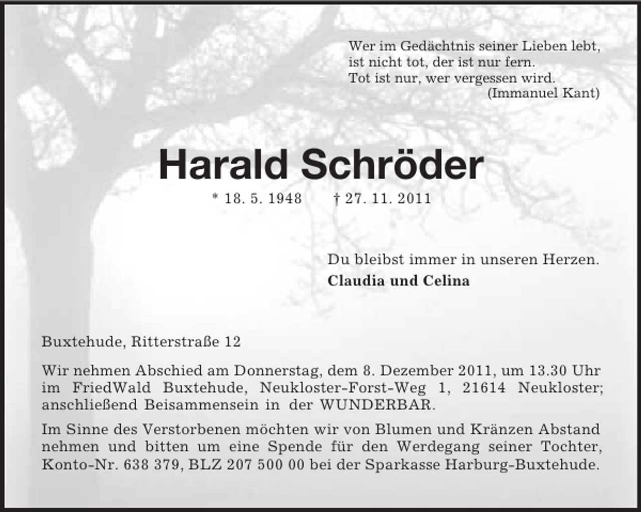 <p>Wer im Gedächtnis seiner Lieben lebt,<br />ist nicht tot, der ist nur fern.<br />Tot ist nur, wer vergessen wird.<br />(Immanuel Kant)<br />Harald Schröder<br />* 18. 5. 1948 † 27. 11. 2011<br />Du bleibst immer in unseren Herzen.<br />Claudia und Celina<br />Buxtehude, Ritterstraße 12<br />Wir nehmen Abschied am Donnerstag, dem 8. Dezember 2011, um 13.30 Uhr im FriedWald Buxtehude, Neukloster-Forst-Weg 1, 21614 Neukloster;<br />anschließend Beisammensein in der WUNDERBAR.<br />Im Sinne des Verstorbenen möchten wir von Blumen und Kränzen Abstand nehmen und bitten um eine Spende für den Werdegang seiner Tochter, Konto-Nr. 638 379, BLZ 207 500 00 bei der Sparkasse Harburg-Buxtehude.</p>