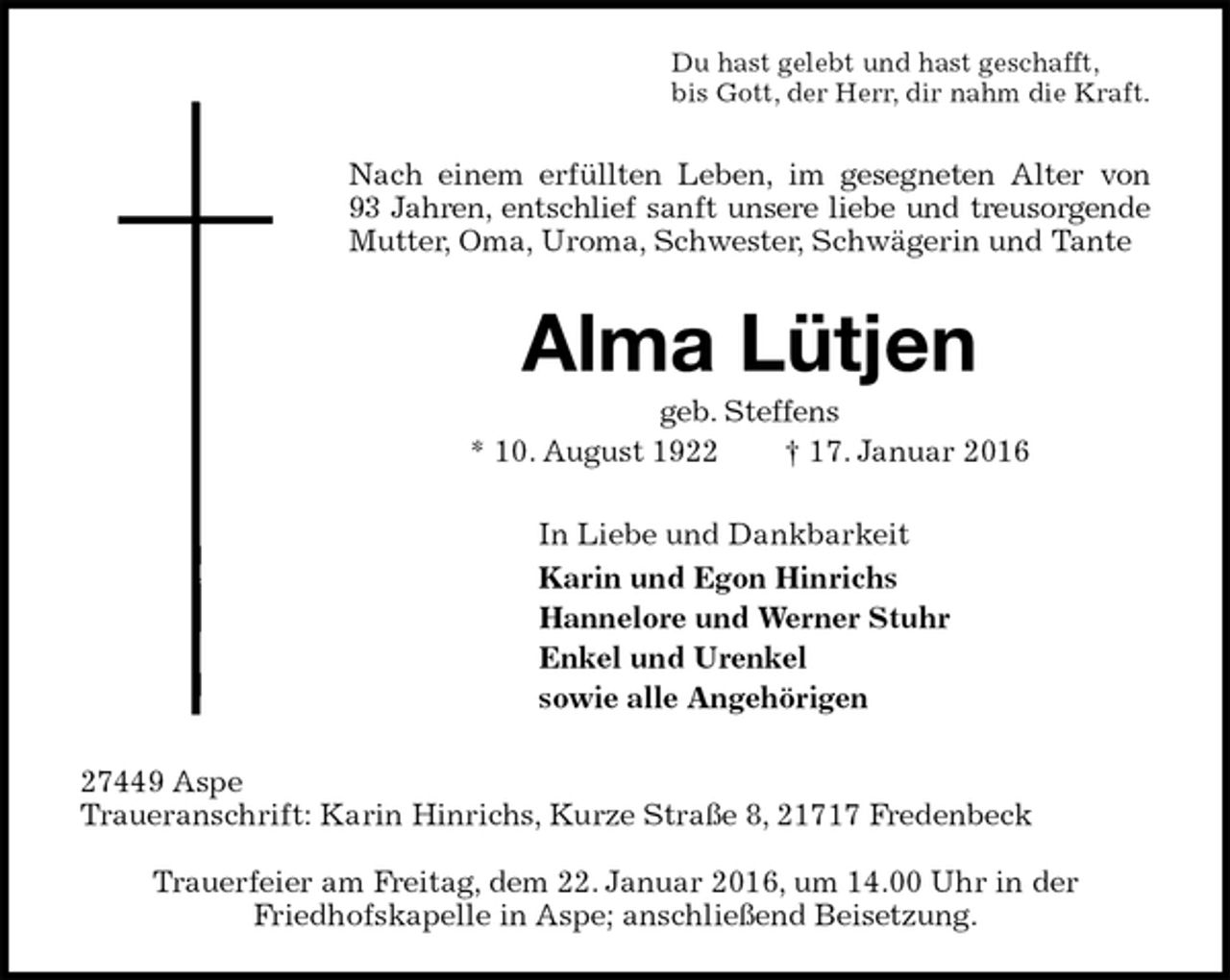 <p>Du hast gelebt und hast geschafft,<br />bis Gott, der Herr, dir nahm die Kraft.<br />Nach einem erfüllten Leben, im gesegneten Alter von<br />93 Jahren, entschlief sanft unsere liebe und treusorgende<br />Mutter, Oma, Uroma, Schwester, Schwägerin und Tante<br />Alma Lütjen<br />geb. Steffens<br />* 10. August 1922 † 17. Januar 2016<br />In Liebe und Dankbarkeit<br />Karin und Egon Hinrichs<br />Hannelore und Werner Stuhr<br />Enkel und Urenkel<br />sowie alle Angehörigen<br />27449 Aspe<br />Traueranschrift: Karin Hinrichs, Kurze Straße 8, 21717 Fredenbeck</p>
<p>Trauerfeier am Freitag, dem 22. Januar 2016, um 14.00 Uhr in der<br />Friedhofskapelle in Aspe; anschließend Beisetzung.</p>