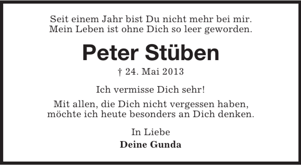 <p>Seit einem Jahr bist Du nicht mehr bei mir.<br />Mein Leben ist ohne Dich so leer geworden.<br />Peter Stüben<br />† 24. Mai 2013<br />Ich vermisse Dich sehr!<br />Mit allen, die Dich nicht vergessen haben,<br />möchte ich heute besonders an Dich denken.<br />In Liebe<br />Deine Gunda</p>
